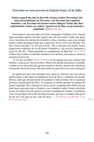 Nem todas as curas provêm do Espírito Santo, 12 de Julho

  Muitos, naquele dia, hão de dizer-Me: Senhor, Senhor! Porventura, não
    temos nós profetizado em Teu nome, e em Teu nome não expelimos
  demônios, e em Teu nome não ﬁzemos muitos milagres? Então, lhes direi
 explicitamente: Nunca vos conheci. Apartai-vos de Mim, os que praticais a
                        iniqüidade. Mateus 7:22, 23.

    Necessitamos estar ancorados em Cristo, arraigados e fundados na fé. Satanás
opera mediante agentes. Escolhe aqueles que não têm estado a beber das águas
vivas, cuja alma está sedenta de novidades e coisas estranhas, e que estão sempre
prontos a beber de qualquer fonte que se apresente. Ouvir-se-ão vozes dizendo: “Eis
que o Cristo está aqui”, ou “Eis que está ali”; não os devemos crer, porém. Temos
inequívocas evidências da voz do Pastor Verdadeiro, e Ele está nos chamando a
segui-Lo. Ele diz: “Tenho guardado os mandamentos de Meu Pai.” João 15:10.
Conduz Suas ovelhas em humilde obediência à lei de Deus, mas nunca as anima na
transgressão dessa lei.
    “A voz dos estranhos” (João 10:5) é a voz de alguém que nem respeita nem
obedece à santa, justa e boa lei de Deus. Muitos têm grandes pretensões à santidade,
e gabam-se das maravilhas que operam curando os doentes, quando não consideram
essa grande norma de justiça. Mas pelo poder de quem são essas curas efetuadas?
...
    Se aqueles por quem são realizadas curas, acham-se dispostos, por causa dessas
manifestações, a desculpar sua negligência da lei de Deus, e continuam em desobe-
diência, ainda que possuam poder em qualquer e toda extensão, não se segue que
possuam o grande poder de Deus. Ao contrário, é o poder operador de milagres do
grande enganador. Ele é transgressor da lei moral, e emprega todo artifício de que
pode lançar mão para cegar os homens a seu verdadeiro caráter. Somos advertidos
de que nos últimos dias ele operará com sinais e prodígios de mentira. E continuará
com esses prodígios até ao ﬁm do tempo da graça, para que os indique como prova
de que ele é um anjo de luz, e não de trevas. — The Review and Herald, 17 de
Novembro de 1885.                                                                      [203]




                                       205
 