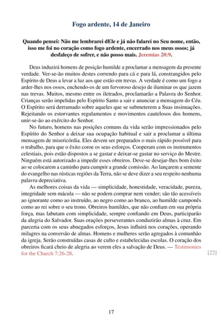 Fogo ardente, 14 de Janeiro

Quando pensei: Não me lembrarei dEle e já não falarei no Seu nome, então,
 isso me foi no coração como fogo ardente, encerrado nos meus ossos; já
           desfaleço de sofrer, e não posso mais. Jeremias 20:9.

    Deus induzirá homens de posição humilde a proclamar a mensagem da presente
verdade. Ver-se-ão muitos destes correndo para cá e para lá, constrangidos pelo
Espírito de Deus a levar a luz aos que estão em trevas. A verdade é como um fogo a
arder-lhes nos ossos, enchendo-os de um fervoroso desejo de iluminar os que jazem
nas trevas. Muitos, mesmo entre os iletrados, proclamarão a Palavra do Senhor.
Crianças serão impelidas pelo Espírito Santo a sair e anunciar a mensagem do Céu.
O Espírito será derramado sobre aqueles que se submeterem a Suas insinuações.
Rejeitando os estorvantes regulamentos e movimentos cautelosos dos homens,
unir-se-ão ao exército do Senhor.
    No futuro, homens nas posições comuns da vida serão impressionados pelo
Espírito do Senhor a deixar sua ocupação habitual e sair a proclamar a última
mensagem de misericórdia. Eles devem ser preparados o mais rápido possível para
o trabalho, para que o êxito coroe os seus esforços. Cooperam com os instrumentos
celestiais, pois estão dispostos a se gastar e deixar-se gastar no serviço do Mestre.
Ninguém está autorizado a impedir esses obreiros. Deve-se desejar-lhes bom êxito
ao se colocarem a caminho para cumprir a grande comissão. Ao lançarem a semente
do evangelho nas rústicas regiões da Terra, não se deve dizer a seu respeito nenhuma
palavra depreciativa.
    As melhores coisas da vida — simplicidade, honestidade, veracidade, pureza,
integridade sem mácula — não se podem comprar nem vender; são tão acessíveis
ao ignorante como ao instruído, ao negro como ao branco, ao humilde camponês
como ao rei sobre o seu trono. Obreiros humildes, que não conﬁam em sua própria
força, mas labutam com simplicidade, sempre conﬁando em Deus, participarão
da alegria do Salvador. Suas orações perseverantes conduzirão almas à cruz. Em
parceria com os seus abnegados esforços, Jesus inﬂuirá nos corações, operando
milagres na conversão de almas. Homens e mulheres serão agregados à comunhão
da igreja. Serão construídas casas de culto e estabelecidas escolas. O coração dos
obreiros ﬁcará cheio de alegria ao verem eles a salvação de Deus. — Testimonies
for the Church 7:26-28.                                                                 [22]




                                         17
 