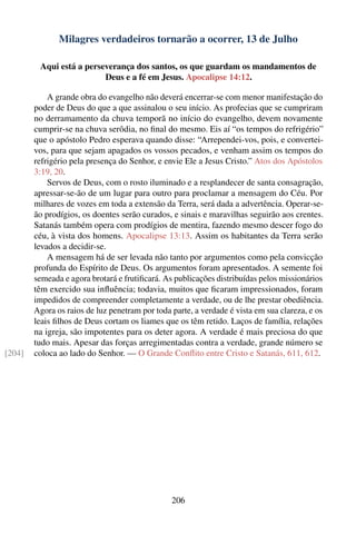 Milagres verdadeiros tornarão a ocorrer, 13 de Julho

         Aqui está a perseverança dos santos, os que guardam os mandamentos de
                          Deus e a fé em Jesus. Apocalipse 14:12.

            A grande obra do evangelho não deverá encerrar-se com menor manifestação do
        poder de Deus do que a que assinalou o seu início. As profecias que se cumpriram
        no derramamento da chuva temporã no início do evangelho, devem novamente
        cumprir-se na chuva serôdia, no ﬁnal do mesmo. Eis aí “os tempos do refrigério”
        que o apóstolo Pedro esperava quando disse: “Arrependei-vos, pois, e convertei-
        vos, para que sejam apagados os vossos pecados, e venham assim os tempos do
        refrigério pela presença do Senhor, e envie Ele a Jesus Cristo.” Atos dos Apóstolos
        3:19, 20.
            Servos de Deus, com o rosto iluminado e a resplandecer de santa consagração,
        apressar-se-ão de um lugar para outro para proclamar a mensagem do Céu. Por
        milhares de vozes em toda a extensão da Terra, será dada a advertência. Operar-se-
        ão prodígios, os doentes serão curados, e sinais e maravilhas seguirão aos crentes.
        Satanás também opera com prodígios de mentira, fazendo mesmo descer fogo do
        céu, à vista dos homens. Apocalipse 13:13. Assim os habitantes da Terra serão
        levados a decidir-se.
            A mensagem há de ser levada não tanto por argumentos como pela convicção
        profunda do Espírito de Deus. Os argumentos foram apresentados. A semente foi
        semeada e agora brotará e frutiﬁcará. As publicações distribuídas pelos missionários
        têm exercido sua inﬂuência; todavia, muitos que ﬁcaram impressionados, foram
        impedidos de compreender completamente a verdade, ou de lhe prestar obediência.
        Agora os raios de luz penetram por toda parte, a verdade é vista em sua clareza, e os
        leais ﬁlhos de Deus cortam os liames que os têm retido. Laços de família, relações
        na igreja, são impotentes para os deter agora. A verdade é mais preciosa do que
        tudo mais. Apesar das forças arregimentadas contra a verdade, grande número se
[204]   coloca ao lado do Senhor. — O Grande Conﬂito entre Cristo e Satanás, 611, 612.




                                                206
 