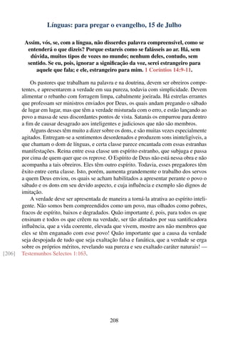 Línguas: para pregar o evangelho, 15 de Julho

         Assim, vós, se, com a língua, não disserdes palavra compreensível, como se
          entenderá o que dizeis? Porque estareis como se falásseis ao ar. Há, sem
           dúvida, muitos tipos de vozes no mundo; nenhum deles, contudo, sem
          sentido. Se eu, pois, ignorar a signiﬁcação da voz, serei estrangeiro para
             aquele que fala; e ele, estrangeiro para mim. 1 Coríntios 14:9-11.

            Os pastores que trabalham na palavra e na doutrina, devem ser obreiros compe-
        tentes, e apresentarem a verdade em sua pureza, todavia com simplicidade. Devem
        alimentar o rebanho com forragem limpa, cabalmente joeirada. Há estrelas errantes
        que professam ser ministros enviados por Deus, os quais andam pregando o sábado
        de lugar em lugar, mas que têm a verdade misturada com o erro, e estão lançando ao
        povo a massa de seus discordantes pontos de vista. Satanás os empurrou para dentro
        a ﬁm de causar desagrado aos inteligentes e judiciosos que não são membros.
            Alguns desses têm muito a dizer sobre os dons, e são muitas vezes especialmente
        agitados. Entregam-se a sentimentos desordenados e produzem sons ininteligíveis, a
        que chamam o dom de línguas, e certa classe parece encantada com essas estranhas
        manifestações. Reina entre essa classe um espírito estranho, que subjuga e passa
        por cima de quem quer que os reprove. O Espírito de Deus não está nessa obra e não
        acompanha a tais obreiros. Eles têm outro espírito. Todavia, esses pregadores têm
        êxito entre certa classe. Isto, porém, aumenta grandemente o trabalho dos servos
        a quem Deus enviou, os quais se acham habilitados a apresentar perante o povo o
        sábado e os dons em seu devido aspecto, e cuja inﬂuência e exemplo são dignos de
        imitação.
            A verdade deve ser apresentada de maneira a torná-la atrativa ao espírito inteli-
        gente. Não somos bem compreendidos como um povo, mas olhados como pobres,
        fracos de espírito, baixos e degradados. Quão importante é, pois, para todos os que
        ensinam e todos os que crêem na verdade, ser tão afetados por sua santiﬁcadora
        inﬂuência, que a vida coerente, elevada que vivem, mostre aos não membros que
        eles se têm enganado com esse povo! Quão importante que a causa da verdade
        seja despojada de tudo que seja exaltação falsa e fanática, que a verdade se erga
        sobre os próprios méritos, revelando sua pureza e seu exaltado caráter naturais! —
[206]   Testemunhos Selectos 1:163.




                                                208
 