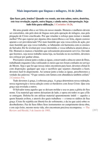 Mais importante que línguas e milagres, 16 de Julho

Que fazer, pois, irmãos? Quando vos reunis, um tem salmo, outro, doutrina,
este traz revelação, aquele, outra língua, e ainda outro, interpretação. Seja
                 tudo feito para ediﬁcação. 1 Coríntios 14:26.

    Há uma grande obra a ser feita em nosso mundo. Homens e mulheres devem
ser convertidos, não pelo dom de línguas nem pela operação de milagres, mas pela
pregação de Cristo cruciﬁcado. Por que retardar o esforço para tornar o mundo
melhor? Por que esperar por alguma obra maravilhosa a ser feita, algum custoso
aparato a ser providenciado? Por mais humilde que seja vossa esfera de ação, por
mais humilde que seja vosso trabalho, se labutardes em harmonia com os ensinos
do Salvador, Ele Se revelará por vosso intermédio, e vossa inﬂuência atrairá almas a
Ele. Honrará os mansos e humildes que zelosamente procurarem servi-Lo. Em tudo
que ﬁzermos, seja nosso trabalho numa loja, na fazenda ou no escritório, devemos
nos esforçar por ganhar almas.
    Precisamos semear junto a todas as águas, conservando a alma no amor de Deus,
trabalhando enquanto é dia e utilizando os meios que nos foram conﬁados no serviço
do Mestre. Seja o que for que nossas mãos encontrem para fazer, devemos efetuá-lo
com disposição; qualquer que seja o sacrifício que sejamos chamados a fazer,
devemos fazê-lo alegremente. Ao semear junto a todas as águas, perceberemos a
verdade das palavras: “O que semeia com fartura com abundância também ceifará.”
2 Coríntios 9:6.
    Tudo devemos à graça, à soberana graça. A graça determinou nossa redenção,
nossa regeneração e nossa adoção como co-herdeiros com Jesus Cristo. Que esta
graça seja revelada a outros.
    O Salvador toma aqueles que se deixam moldar e usa-os para a glória do Seu
nome. Usa material que outros deixariam de lado, e opera em todos os que a Ele
se entregam. Deleita-Se em utilizar material aparentemente inútil — aqueles a
quem Satanás aviltou, e através dos quais trabalhou — e torna-os súditos de Sua
graça. Cristo Se rejubila em libertá-los do sofrimento, e da ira que cairá sobre os
desobedientes. Faz de Seus ﬁlhos Seus instrumentos no cumprimento desta obra,
e em cujo êxito, mesmo nesta vida, eles encontram preciosa recompensa. — The
Review and Herald, 5 de Janeiro de 1905.                                               [207]




                                       209
 