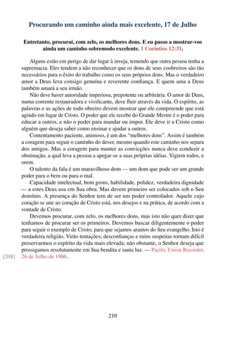 Procurando um caminho ainda mais excelente, 17 de Julho

         Entretanto, procurai, com zelo, os melhores dons. E eu passo a mostrar-vos
                ainda um caminho sobremodo excelente. 1 Coríntios 12:31.

            Alguns estão em perigo de dar lugar à inveja, temendo que outra pessoa tenha a
        supremacia. Eles tendem a não reconhecer que os dons de seus coobreiros são tão
        necessários para o êxito do trabalho como os seus próprios dons. Mas o verdadeiro
        amor a Deus leva consigo genuína e reverente conﬁança. E quem ama a Deus
        também amará a seu irmão.
            Não deve haver autoridade imperiosa, prepotente ou arbitrária. O amor de Deus,
        numa corrente restauradora e viviﬁcante, deve ﬂuir através da vida. O espírito, as
        palavras e as ações de todo obreiro devem mostrar que ele compreende que está
        agindo em lugar de Cristo. O poder que ele recebe do Grande Mestre é o poder para
        educar a outros, e não o poder para mandar ou impor. Ele deve ir a Cristo como
        alguém que deseja saber como ensinar e ajudar a outros.
            Contentamento paciente, animoso, é um dos “melhores dons”. Assim é também
        a coragem para seguir o caminho do dever, mesmo quando este caminho nos separa
        dos amigos. Mas a coragem para manter as convicções nunca deve conduzir a
        obstinação, a qual leva a pessoa a apegar-se a suas próprias idéias. Vigiem todos, e
        orem.
            O talento da fala é um maravilhoso dom — um dom que pode ser um grande
        poder para o bem ou para o mal.
            Capacidade intelectual, bom gosto, habilidade, polidez, verdadeira dignidade
        — a estes Deus usa em Sua obra. Mas devem primeiro ser colocados sob o Seu
        domínio. A presença do Senhor tem de ser um poder controlador. Aquele cujo
        coração se une ao coração de Cristo está, nos desejos e na prática, de acordo com a
        vontade de Cristo.
            Devemos procurar, com zelo, os melhores dons, mas isto não quer dizer que
        tenhamos de procurar ser os primeiros. Devemos buscar diligentemente o poder
        para seguir o exemplo de Cristo, para que sejamos arautos do Seu evangelho. Isto é
        verdadeira religião. Virão tentações; desconﬁanças e ruins suspeitas tornam difícil
        preservarmos o espírito da vida mais elevada; não obstante, o Senhor deseja que
        prossigamos resolutamente em Sua bendita e santa luz. — Paciﬁc Union Recorder,
[208]   26 de Julho de 1906.




                                                210
 