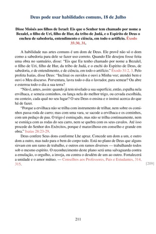 Deus pode usar habilidades comuns, 18 de Julho

Disse Moisés aos ﬁlhos de Israel: Eis que o Senhor tem chamado por nome a
Bezalel, o ﬁlho de Uri, ﬁlho de Hur, da tribo de Judá, e o Espírito de Deus o
  encheu de sabedoria, entendimento e ciência, em todo o artifício. Êxodo
                                  35:30, 31.

    A habilidade nas artes comuns é um dom de Deus. Ele provê não só o dom
como a sabedoria para dele se fazer uso correto. Quando Ele desejou fosse feita
uma obra no santuário, disse: “Eis que Eu tenho chamado por nome a Bezalel,
o ﬁlho de Uri, ﬁlho de Hur, da tribo de Judá, e o enchi do Espírito de Deus, de
sabedoria, e de entendimento, e de ciência, em todo o artifício.” Êxodo 31:2, 3. Pelo
profeta Isaías, disse Deus: “Inclinai os ouvidos e ouvi a Minha voz; atendei bem e
ouvi o Meu discurso. Porventura, lavra todo o dia o lavrador, para semear? Ou abre
e esterroa todo o dia a sua terra?
    “Não é, antes, assim: quando já tem nivelado a sua superfície, então, espalha nela
ervilhaca, e semeia cominhos, ou lança nela do melhor trigo, ou cevada escolhida,
ou centeio, cada qual no seu lugar? O seu Deus o ensina e o instrui acerca do que
há de fazer.
    “Porque a ervilhaca não se trilha com instrumento de trilhar, nem sobre os comi-
nhos passa roda de carro; mas com uma vara, se sacode a ervilhaca e os cominhos,
com um pedaço de pau. O trigo é esmiuçado, mas não se trilha continuamente, nem
se esmiúça com as rodas do seu carro, nem se quebra com os seus cavalos. Até isso
procede do Senhor dos Exércitos, porque é maravilhoso em conselho e grande em
obra.” Isaías 28:23-29.
    Deus confere Seus dons conforme Lhe apraz. Concede um dom a um, e outro
dom a outro, mas tudo para o bem do corpo todo. Está no plano de Deus que alguns
sirvam em um ramo de trabalho, e outros em ramos diversos — trabalhando todos
sob o mesmo espírito. O reconhecimento deste plano será uma salvaguarda contra
a emulação, o orgulho, a inveja, ou contra o desdém de um ao outro. Fortalecerá
a unidade e o amor mútuo. — Conselhos aos Professores, Pais e Estudantes, 314,
315.                                                                                     [209]




                                        211
 