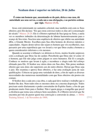 Nenhum dom é superior ou inferior, 20 de Julho

    É como um homem que, ausentando-se do país, deixa a sua casa, dá
autoridade aos seus servos, a cada um a sua obrigação, e ao porteiro ordena
                         que vigie. Marcos 13:34.

    Jesus está ministrando no santuário celestial, mas também está com os Seus
obreiros; pois Ele declara: “Eis que estou convosco todos os dias até à consumação
do século.” Mateus 28:20. Ele é o Diretor espiritual de Sua igreja na Terra, e anela
ver os membros imbuídos da determinação de labutar harmoniosamente para o
avanço de Seu reino. Suscitou uma seqüência de obreiros que obtêm sua autoridade
dEle, o Grande Mestre. Escolheu para Sua obra homens de diversos talentos e
capacidades. Alguns destes talvez não sejam os homens que vós escolheríeis, mas
passareis por uma experiência que vos levará a ver que Deus exalta a homens a
quem consideraríeis inferiores a vós mesmos.
    Quando se assentar o tribunal e se abrirem os livros, muitos ﬁcarão surpresos
com a avaliação que Deus faz do caráter. Perceberão que Deus não vê como vê
o homem, que Ele não julga como julgam os seres humanos. Ele lê o coração.
Conhece os motivos que levam à ação, e reconhece e elogia todo ﬁel esforço
efetuado para Ele. O Senhor usa vários dons em Sua obra. Não pense nenhum
obreiro que seus dons são superiores aos de outro obreiro. Deixai que Deus seja
o juiz. Ele examina e aprova Seus obreiros, e faz uma avaliação justa de suas
qualiﬁcações. Colocou na igreja uma variedade de dons, a ﬁm de suprir as diversas
necessidades das numerosas mentalidades com que Seus obreiros são postos em
contato.
    O Senhor deu a cada um a sua obra, e cada qual deve realizar o trabalho que o
Senhor lhe deu. Nem todos têm os mesmos dons ou a mesma disposição. Todos
precisam sentir diariamente o poder convertedor do Espírito Santo, a ﬁm de que
produzam muito fruto para o Senhor. Não é quem prega o evangelho que provê
a eﬁciência que torna seus esforços bem-sucedidos. É o Obreiro invisível que Se
encontra por trás do pastor quem traz convicção e conversão às almas. — Bible
Training School, 1 de Novembro de 1909.                                                [211]




                                       213
 