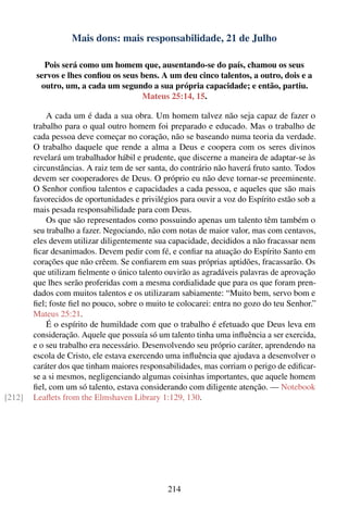 Mais dons: mais responsabilidade, 21 de Julho

          Pois será como um homem que, ausentando-se do país, chamou os seus
        servos e lhes conﬁou os seus bens. A um deu cinco talentos, a outro, dois e a
         outro, um, a cada um segundo a sua própria capacidade; e então, partiu.
                                     Mateus 25:14, 15.

            A cada um é dada a sua obra. Um homem talvez não seja capaz de fazer o
        trabalho para o qual outro homem foi preparado e educado. Mas o trabalho de
        cada pessoa deve começar no coração, não se baseando numa teoria da verdade.
        O trabalho daquele que rende a alma a Deus e coopera com os seres divinos
        revelará um trabalhador hábil e prudente, que discerne a maneira de adaptar-se às
        circunstâncias. A raiz tem de ser santa, do contrário não haverá fruto santo. Todos
        devem ser cooperadores de Deus. O próprio eu não deve tornar-se preeminente.
        O Senhor conﬁou talentos e capacidades a cada pessoa, e aqueles que são mais
        favorecidos de oportunidades e privilégios para ouvir a voz do Espírito estão sob a
        mais pesada responsabilidade para com Deus.
            Os que são representados como possuindo apenas um talento têm também o
        seu trabalho a fazer. Negociando, não com notas de maior valor, mas com centavos,
        eles devem utilizar diligentemente sua capacidade, decididos a não fracassar nem
        ﬁcar desanimados. Devem pedir com fé, e conﬁar na atuação do Espírito Santo em
        corações que não crêem. Se conﬁarem em suas próprias aptidões, fracassarão. Os
        que utilizam ﬁelmente o único talento ouvirão as agradáveis palavras de aprovação
        que lhes serão proferidas com a mesma cordialidade que para os que foram pren-
        dados com muitos talentos e os utilizaram sabiamente: “Muito bem, servo bom e
        ﬁel; foste ﬁel no pouco, sobre o muito te colocarei: entra no gozo do teu Senhor.”
        Mateus 25:21.
            É o espírito de humildade com que o trabalho é efetuado que Deus leva em
        consideração. Aquele que possuía só um talento tinha uma inﬂuência a ser exercida,
        e o seu trabalho era necessário. Desenvolvendo seu próprio caráter, aprendendo na
        escola de Cristo, ele estava exercendo uma inﬂuência que ajudava a desenvolver o
        caráter dos que tinham maiores responsabilidades, mas corriam o perigo de ediﬁcar-
        se a si mesmos, negligenciando algumas coisinhas importantes, que aquele homem
        ﬁel, com um só talento, estava considerando com diligente atenção. — Notebook
[212]   Leaﬂets from the Elmshaven Library 1:129, 130.




                                               214
 