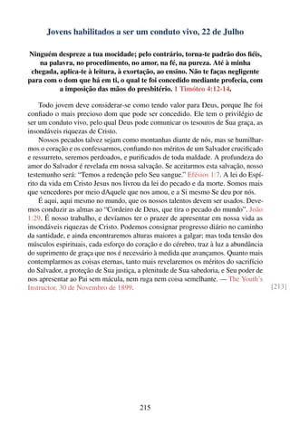Jovens habilitados a ser um conduto vivo, 22 de Julho

Ninguém despreze a tua mocidade; pelo contrário, torna-te padrão dos ﬁéis,
   na palavra, no procedimento, no amor, na fé, na pureza. Até à minha
 chegada, aplica-te à leitura, à exortação, ao ensino. Não te faças negligente
para com o dom que há em ti, o qual te foi concedido mediante profecia, com
          a imposição das mãos do presbitério. 1 Timóteo 4:12-14.

    Todo jovem deve considerar-se como tendo valor para Deus, porque lhe foi
conﬁado o mais precioso dom que pode ser concedido. Ele tem o privilégio de
ser um conduto vivo, pelo qual Deus pode comunicar os tesouros de Sua graça, as
insondáveis riquezas de Cristo.
    Nossos pecados talvez sejam como montanhas diante de nós, mas se humilhar-
mos o coração e os confessarmos, conﬁando nos méritos de um Salvador cruciﬁcado
e ressurreto, seremos perdoados, e puriﬁcados de toda maldade. A profundeza do
amor do Salvador é revelada em nossa salvação. Se aceitarmos esta salvação, nosso
testemunho será: “Temos a redenção pelo Seu sangue.” Efésios 1:7. A lei do Espí-
rito da vida em Cristo Jesus nos livrou da lei do pecado e da morte. Somos mais
que vencedores por meio dAquele que nos amou, e a Si mesmo Se deu por nós.
    É aqui, aqui mesmo no mundo, que os nossos talentos devem ser usados. Deve-
mos conduzir as almas ao “Cordeiro de Deus, que tira o pecado do mundo”. João
1:29. É nosso trabalho, e devíamos ter o prazer de apresentar em nossa vida as
insondáveis riquezas de Cristo. Podemos consignar progresso diário no caminho
da santidade, e ainda encontraremos alturas maiores a galgar; mas toda tensão dos
músculos espirituais, cada esforço do coração e do cérebro, traz à luz a abundância
do suprimento de graça que nos é necessário à medida que avançamos. Quanto mais
contemplarmos as coisas eternas, tanto mais revelaremos os méritos do sacrifício
do Salvador, a proteção de Sua justiça, a plenitude de Sua sabedoria, e Seu poder de
nos apresentar ao Pai sem mácula, nem ruga nem coisa semelhante. — The Youth’s
Instructor, 30 de Novembro de 1899.                                                    [213]




                                        215
 