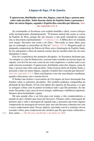 Línguas de fogo, 15 de Janeiro

        E apareceram, distribuídas entre eles, línguas, como de fogo, e pousou uma
        sobre cada um deles. Todos ﬁcaram cheios do Espírito Santo e passaram a
       falar em outras línguas, segundo o Espírito lhes concedia que falassem. Atos
                                   dos Apóstolos 2:3, 4.

           Se examinardes as Escrituras com espírito humilde e dócil, vossos esforços
       serão recompensados abundantemente. “O homem natural não aceita as coisas
       do Espírito de Deus, porque lhe são loucura; e não pode entendê-las, porque
       elas se discernem espiritualmente.” 1 Coríntios 2:14. A Bíblia deve ser estudada
       com oração. Devemos orar como o fez Davi: “Desvenda os meus olhos, para
       que eu contemple as maravilhas da Tua lei.” Salmos 119:18. Ninguém pode ter
       adequada compreensão da Palavra de Deus sem a iluminação do Espírito Santo.
       Se nos achegarmos a Deus de maneira correta, Sua luz incidirá sobre nós em raios
       abundantes e claros.
           Esta foi a experiência dos primeiros discípulos. As Escrituras declaram que,
       “ao cumprir-se o dia de Pentecostes, estavam todos reunidos no mesmo lugar; de
       repente, veio do Céu um som, como de um vento impetuoso, e encheu toda a casa
       onde estavam assentados. E apareceram, distribuídas entre eles, línguas, como de
       fogo, e pousou uma sobre cada um deles. Todos ﬁcaram cheios do Espírito Santo, e
       passaram a falar em outras línguas, segundo o Espírito lhes concedia que falassem”.
       Atos dos Apóstolos 2:1-4. Deus está disposto a nos dar uma bênção semelhante,
       quando a buscarmos com o mesmo fervor.
           O Senhor não fechou o reservatório do Céu depois de haver derramado Seu
       Espírito sobre os primeiros discípulos. Nós também podemos compartilhar da
       plenitude de Sua bênção. O Céu está repleto das riquezas de Sua graça, e os que
       se achegam a Deus com fé podem reivindicar tudo o que Ele prometeu. Se não
       temos Seu poder, é por causa de nossa letargia, indiferença e indolência espirituais.
       Saiamos desta formalidade e apatia.
           Há uma grande obra a ser feita para este tempo, e não compreendemos a
       metade do que o Senhor quer fazer por Seu povo. Falamos sobre a mensagem do
       primeiro anjo e sobre a mensagem do segundo anjo, e pensamos que temos alguma
       compreensão da mensagem do terceiro anjo; mas não devemos contentar-nos com
       o nosso conhecimento atual. Nossas súplicas, mescladas com fé e contrição, devem
       ascender a Deus, para compreensão dos mistérios que Ele quer tornar conhecidos a
[23]   Seus santos. — The Review and Herald, 4 de Junho de 1889.




                                                18
 