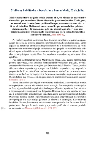 Mulheres habilitadas a beneﬁciar a humanidade, 23 de Julho

        Muitos samaritanos daquela cidade creram nEle, em virtude do testemunho
        da mulher, que anunciara: Ele me disse tudo quanto tenho feito. Vindo, pois,
          os samaritanos ter com Jesus, pediam-Lhe que permanecesse com eles; e
         ﬁcou ali dois dias. Muitos outros creram nEle, por causa da Sua palavra, e
           diziam à mulher: Já agora não é pelo que disseste que nós cremos; mas
         porque nós mesmos temos ouvido e sabemos que este é verdadeiramente o
                              Salvador do mundo. João 4:39-42.

            As mulheres podem realizar um bom trabalho para Deus, se primeiro apren-
        derem na escola de Cristo a preciosa e importantíssima lição da mansidão. Serão
        capazes de beneﬁciar a humanidade apresentando-lhe a plena suﬁciência de Jesus.
        Quando cada membro da igreja compreende sua própria responsabilidade indi-
        vidual, quando humildemente assume o trabalho que se apresenta diante dele, a
        obra prosseguirá para o êxito. Deus deu a cada um a sua obra, segundo suas várias
        aptidões.
            Não será fácil trabalhar para o Mestre nesta época. Mas, quanta perplexidade
        poderia ser evitada, se os obreiros continuamente conﬁassem em Deus, e consi-
        derassem devidamente as instruções que Deus tem dado! Ele diz: “Tendo, porém,
        diferentes dons segundo a graça que nos foi dada: se profecia, seja segundo a
        proporção da fé; se ministério, dediquemo-nos ao ministério; ou o que ensina,
        esmere-se no fazê-lo; ou o que exorta faça-o com dedicação; o que contribui, com
        liberalidade; o que preside, com diligência; quem exerce misericórdia, com alegria.”
        Romanos 12:6-8.
            Este é um assunto que requer estudo atento e criterioso. São cometidos muitos
        erros porque os homens não atendem a esta instrução. Muitos que são encarregados
        de fazer alguma humilde espécie de trabalho para o Mestre, logo ﬁcam descontentes,
        e pensam que devem ser mestres e dirigentes. Desejam largar seu humilde serviço,
        que é justamente tão importante em sua esfera, como as maiores responsabilidades.
        Os que são postos a visitar, logo pensam que qualquer um pode fazer esse trabalho,
        que qualquer um pode dirigir palavras de simpatia e animação, e, de maneira
        humilde e discreta, levar outros a terem correta compreensão das Escrituras. Esta é,
        porém, uma obra que demanda muita graça, muita paciência, e crescente provisão
[214]   de sabedoria. — Manuscript Releases 11:278, 279.




                                               216
 