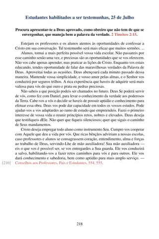 Estudantes habilitados a ser testemunhas, 25 de Julho

        Procura apresentar-te a Deus aprovado, como obreiro que não tem de que se
           envergonhar, que maneja bem a palavra da verdade. 2 Timóteo 2:15.

            Estejam os professores e os alunos atentos às oportunidades de confessar a
        Cristo em sua conversação. Tal testemunho será mais eﬁcaz que muitos sermões. ...
            Alunos, tornai a mais perfeita possível vossa vida escolar. Não passareis por
        esse caminho senão uma vez, e preciosas são as oportunidades que se vos oferecem.
        Não vos cabe apenas aprender, mas praticar as lições de Cristo. Enquanto vos estais
        educando, tendes oportunidade de falar das maravilhosas verdades da Palavra de
        Deus. Aproveitai todas as ocasiões. Deus abençoará cada minuto passado dessa
        maneira. Mantende vossa simplicidade, e vosso amor pelas almas, e o Senhor vos
        conduzirá por seguros trilhos. A rica experiência que haveis de adquirir será mais
        valiosa para vós do que ouro e prata ou pedras preciosas.
            Não sabeis a que posição podeis ser chamados no futuro. Deus Se poderá servir
        de vós, como fez com Daniel, para levar o conhecimento da verdade aos poderosos
        da Terra. Cabe-vos a vós o decidir se haveis de possuir aptidão e conhecimento para
        efetuar essa obra. Deus vos pode dar capacidade em todos os vossos estudos. Pode
        ajudar-vos a vos adaptardes ao ramo de estudo que empreendeis. Fazei o primeiro
        interesse de vossa vida o reunir princípios retos, nobres e elevados. Deus deseja
        que testiﬁqueis dEle. Não quer que ﬁqueis silenciosos; quer que sigais o caminho
        de Seus mandamentos.
            Cristo deseja empregar todo aluno como instrumento Seu. Cumpre-vos cooperar
        com Aquele que deu a vida por vós. Que ricas bênçãos adviriam a nossas escolas,
        caso professores e alunos se consagrassem coração, entendimento, alma e forças
        ao trabalho de Deus, servindo-Lhe de mão auxiliadora! Sua mão auxiliadora —
        eis o que vos é possível ser, se vos entregardes a Sua guarda. Ele vos conduzirá
        a salvo, habilitando-vos a fazer retos caminhos para vós e para outros. Ele vos
        dará conhecimento e sabedoria, bem como aptidão para mais amplo serviço. —
[216]   Conselhos aos Professores, Pais e Estudantes, 554, 555.




                                               218
 