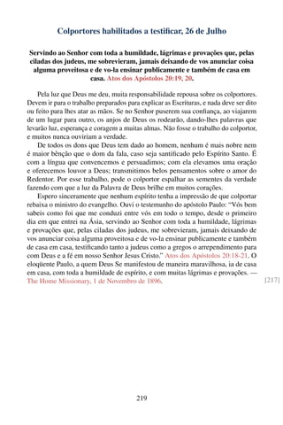 Colportores habilitados a testiﬁcar, 26 de Julho

Servindo ao Senhor com toda a humildade, lágrimas e provações que, pelas
ciladas dos judeus, me sobrevieram, jamais deixando de vos anunciar coisa
 alguma proveitosa e de vo-la ensinar publicamente e também de casa em
                    casa. Atos dos Apóstolos 20:19, 20.

    Pela luz que Deus me deu, muita responsabilidade repousa sobre os colportores.
Devem ir para o trabalho preparados para explicar as Escrituras, e nada deve ser dito
ou feito para lhes atar as mãos. Se no Senhor puserem sua conﬁança, ao viajarem
de um lugar para outro, os anjos de Deus os rodearão, dando-lhes palavras que
levarão luz, esperança e coragem a muitas almas. Não fosse o trabalho do colportor,
e muitos nunca ouviriam a verdade.
    De todos os dons que Deus tem dado ao homem, nenhum é mais nobre nem
é maior bênção que o dom da fala, caso seja santiﬁcado pelo Espírito Santo. É
com a língua que convencemos e persuadimos; com ela elevamos uma oração
e oferecemos louvor a Deus; transmitimos belos pensamentos sobre o amor do
Redentor. Por esse trabalho, pode o colportor espalhar as sementes da verdade
fazendo com que a luz da Palavra de Deus brilhe em muitos corações.
    Espero sinceramente que nenhum espírito tenha a impressão de que colportar
rebaixa o ministro do evangelho. Ouvi o testemunho do apóstolo Paulo: “Vós bem
sabeis como foi que me conduzi entre vós em todo o tempo, desde o primeiro
dia em que entrei na Ásia, servindo ao Senhor com toda a humildade, lágrimas
e provações que, pelas ciladas dos judeus, me sobrevieram, jamais deixando de
vos anunciar coisa alguma proveitosa e de vo-la ensinar publicamente e também
de casa em casa, testiﬁcando tanto a judeus como a gregos o arrependimento para
com Deus e a fé em nosso Senhor Jesus Cristo.” Atos dos Apóstolos 20:18-21. O
eloqüente Paulo, a quem Deus Se manifestou de maneira maravilhosa, ia de casa
em casa, com toda a humildade de espírito, e com muitas lágrimas e provações. —
The Home Missionary, 1 de Novembro de 1896.                                             [217]




                                        219
 