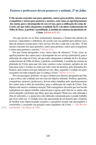 Pastores e professores devem promover a unidade, 27 de Julho

        E Ele mesmo concedeu uns para apóstolos, outros para profetas, outros para
        evangelistas e outros para pastores e mestres, com vistas ao aperfeiçoamento
         dos santos para o desempenho do seu serviço, para a ediﬁcação do corpo de
        Cristo, até que todos cheguemos à unidade da fé e do pleno conhecimento do
        Filho de Deus, à perfeita varonilidade, à medida da estatura da plenitude de
                                   Cristo. Efésios 4:11-13.

            Aos que devem ser os Seus instrumentos humanos, o Senhor deu talentos de
        recursos, capacidades e inﬂuência, de acordo com sua aptidão para utilizar esses
        dons de maneira sensata para o Seu serviço. Ele deu a cada um a sua obra. “E Ele
        mesmo concedeu uns para apóstolos, outros para profetas, outros para evangelistas
        e outros para pastores e mestres.” Efésios 4:11.
            Por que foram designados esses vários tipos de obreiros? “Com vistas ao
        aperfeiçoamento dos santos para o desempenho do seu serviço [ministério], para a
        ediﬁcação do corpo de Cristo, até que todos cheguemos à unidade da fé e do pleno
        conhecimento do Filho de Deus, à perfeita varonilidade, à medida da estatura da
        plenitude de Cristo, para que não mais sejamos como meninos, agitados de um
        lado para outro e levados ao redor por todo vento de doutrina, pela artimanha dos
        homens, pela astúcia com que induzem ao erro. Mas, seguindo a verdade em amor,
        cresçamos em tudo nAquele que é a cabeça, Cristo.” Efésios 4:12-15.
            Por esta passagem, podemos ver que o Senhor tem obreiros designados por Ele,
        e que a obra a eles conﬁada tem em vista um objetivo deﬁnido. Profetas, apóstolos,
        evangelistas, pastores, professores, devem todos trabalhar pelo aperfeiçoamento
        dos santos para a obra do ministério, para a ediﬁcação do corpo de Cristo. Este
        objetivo não merece cuidadosa atenção? Não conseguimos discernir que tem havido
        negligência em algum trabalho especial para a igreja, pelo fato de os santos não
        terem atingido a perfeição que Deus quer que atinjam? Houvesse sido efetuada a
        obra do ministério, e a igreja teria sido ediﬁcada e preparada para o grande trabalho
        que recai sobre ela. A verdade teria sido apresentada de tal maneira que o Espírito
        do Senhor teria impressionado corações, e pecadores teriam sido persuadidos e
        convertidos, e assumido sua posição como seguidores de Cristo. — The Review
[218]   and Herald, 7 de Março de 1893.




                                                220
 