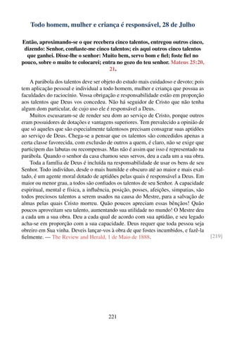 Todo homem, mulher e criança é responsável, 28 de Julho

Então, aproximando-se o que recebera cinco talentos, entregou outros cinco,
 dizendo: Senhor, conﬁaste-me cinco talentos; eis aqui outros cinco talentos
  que ganhei. Disse-lhe o senhor: Muito bem, servo bom e ﬁel; foste ﬁel no
pouco, sobre o muito te colocarei; entra no gozo do teu senhor. Mateus 25:20,
                                      21.

    A parábola dos talentos deve ser objeto do estudo mais cuidadoso e devoto; pois
tem aplicação pessoal e individual a todo homem, mulher e criança que possua as
faculdades do raciocínio. Vossa obrigação e responsabilidade estão em proporção
aos talentos que Deus vos concedeu. Não há seguidor de Cristo que não tenha
algum dom particular, de cujo uso ele é responsável a Deus.
    Muitos escusaram-se de render seu dom ao serviço de Cristo, porque outros
eram possuidores de dotações e vantagens superiores. Tem prevalecido a opinião de
que só aqueles que são especialmente talentosos precisam consagrar suas aptidões
ao serviço de Deus. Chega-se a pensar que os talentos são concedidos apenas a
certa classe favorecida, com exclusão de outros a quem, é claro, não se exige que
participem das labutas ou recompensas. Mas não é assim que isso é representado na
parábola. Quando o senhor da casa chamou seus servos, deu a cada um a sua obra.
    Toda a família de Deus é incluída na responsabilidade de usar os bens de seu
Senhor. Todo indivíduo, desde o mais humilde e obscuro até ao maior e mais exal-
tado, é um agente moral dotado de aptidões pelas quais é responsável a Deus. Em
maior ou menor grau, a todos são conﬁados os talentos de seu Senhor. A capacidade
espiritual, mental e física, a inﬂuência, posição, posses, afeições, simpatias, são
todos preciosos talentos a serem usados na causa do Mestre, para a salvação de
almas pelas quais Cristo morreu. Quão poucos apreciam essas bênçãos! Quão
poucos aproveitam seu talento, aumentando sua utilidade no mundo! O Mestre deu
a cada um a sua obra. Deu a cada qual de acordo com sua aptidão, e seu legado
acha-se em proporção com a sua capacidade. Deus requer que toda pessoa seja
obreiro em Sua vinha. Deveis lançar-vos à obra de que fostes incumbidos, e fazê-la
ﬁelmente. — The Review and Herald, 1 de Maio de 1888.                                 [219]




                                       221
 