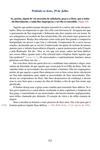 Pedindo os dons, 29 de Julho

         Se, porém, algum de vós necessita de sabedoria, peça-a a Deus, que a todos
          dá liberalmente, e nada lhes impropera; e ser-lhe-á concedida. Tiago 1:5.

            Aqueles que pedem porque desejam transmiti-lo a outros não serão decepcio-
        nados. Deus recompensará os que vão a Ele com fervorosa fé. Assegura-nos que
        o pensamento de Sua majestade e Soberania não deve manter-nos em temor. Se
        nos achegarmos ao escabelo de Sua misericórdia, Ele será muito mais generoso do
        que imaginamos. Realça Sua soberania como razão para Sua grande e compassiva
        benignidade em prover o que Lhe é solicitado. Compromete-Se a ouvir nossas
        orações, declarando que as ouvirá. Condescende em apelar do instinto de ternura
        paterna para a inﬁnita benevolência dAquele a quem pertencemos pela Criação
        e pela Redenção. Ele diz: “Ora, se vós, que sois maus, sabeis dar boas dádivas
        aos vossos ﬁlhos, quanto mais o Pai celestial dará o Espírito Santo àqueles que
        Lho pedirem?” Lucas 11:13. Os necessitados e espiritualmente famintos nunca
        pleiteiam com Deus em vão. ...
            Em vista disto, dizei-me quem deve ter o semblante mais radiante e alegre, mais
        repleto de felicidade, do que aqueles que vivem pela fé no Filho de Deus. Nele são
        supridas todas as necessidades dos necessitados e famintos. Não nos esqueçamos,
        porém, de que aqueles a quem Deus abençoou com as boas coisas desta vida devem
        ser Sua mão ajudadora, para suprir as necessidades de Seus necessitados. Eles
        devem ser cooperadores de Deus. São Seus despenseiros de conﬁança, e devem
        usar os seus bens para o avanço da obra do Senhor, a ﬁm de que Seu nome seja
        gloriﬁcado.
            O Senhor deseja usar a igreja como conduto para transmitir Suas dádivas. Se o
        Seu povo mantivesse o canal aberto, recebendo os dons espirituais e temporais de
        Sua graça, e transmitindo-os aos necessitados, não haveria doentes negligenciados,
        nem órfãos clamando por alimento. O coração da viúva e do órfão cantaria de
        alegria.
            Deus concedeu ao homem o mais precioso de Seus dons. Ele o fez para que o
[220]   homem pudesse repartir Suas dádivas. — The Bible Echo, 12 de Agosto de 1901.




                                               222
 