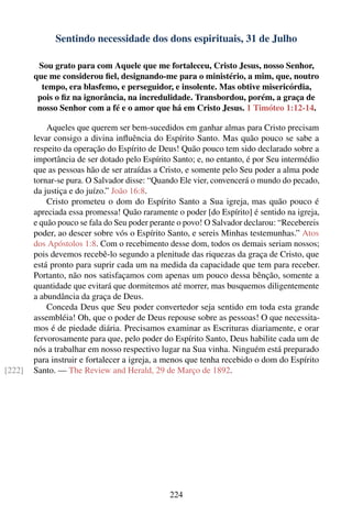 Sentindo necessidade dos dons espirituais, 31 de Julho

         Sou grato para com Aquele que me fortaleceu, Cristo Jesus, nosso Senhor,
        que me considerou ﬁel, designando-me para o ministério, a mim, que, noutro
          tempo, era blasfemo, e perseguidor, e insolente. Mas obtive misericórdia,
         pois o ﬁz na ignorância, na incredulidade. Transbordou, porém, a graça de
         nosso Senhor com a fé e o amor que há em Cristo Jesus. 1 Timóteo 1:12-14.

            Aqueles que querem ser bem-sucedidos em ganhar almas para Cristo precisam
        levar consigo a divina inﬂuência do Espírito Santo. Mas quão pouco se sabe a
        respeito da operação do Espírito de Deus! Quão pouco tem sido declarado sobre a
        importância de ser dotado pelo Espírito Santo; e, no entanto, é por Seu intermédio
        que as pessoas hão de ser atraídas a Cristo, e somente pelo Seu poder a alma pode
        tornar-se pura. O Salvador disse: “Quando Ele vier, convencerá o mundo do pecado,
        da justiça e do juízo.” João 16:8.
            Cristo prometeu o dom do Espírito Santo a Sua igreja, mas quão pouco é
        apreciada essa promessa! Quão raramente o poder [do Espírito] é sentido na igreja,
        e quão pouco se fala do Seu poder perante o povo! O Salvador declarou: “Recebereis
        poder, ao descer sobre vós o Espírito Santo, e sereis Minhas testemunhas.” Atos
        dos Apóstolos 1:8. Com o recebimento desse dom, todos os demais seriam nossos;
        pois devemos recebê-lo segundo a plenitude das riquezas da graça de Cristo, que
        está pronto para suprir cada um na medida da capacidade que tem para receber.
        Portanto, não nos satisfaçamos com apenas um pouco dessa bênção, somente a
        quantidade que evitará que dormitemos até morrer, mas busquemos diligentemente
        a abundância da graça de Deus.
            Conceda Deus que Seu poder convertedor seja sentido em toda esta grande
        assembléia! Oh, que o poder de Deus repouse sobre as pessoas! O que necessita-
        mos é de piedade diária. Precisamos examinar as Escrituras diariamente, e orar
        fervorosamente para que, pelo poder do Espírito Santo, Deus habilite cada um de
        nós a trabalhar em nosso respectivo lugar na Sua vinha. Ninguém está preparado
        para instruir e fortalecer a igreja, a menos que tenha recebido o dom do Espírito
[222]   Santo. — The Review and Herald, 29 de Março de 1892.




                                               224
 