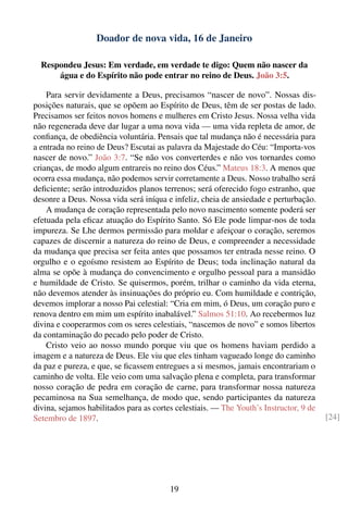 Doador de nova vida, 16 de Janeiro

  Respondeu Jesus: Em verdade, em verdade te digo: Quem não nascer da
      água e do Espírito não pode entrar no reino de Deus. João 3:5.

    Para servir devidamente a Deus, precisamos “nascer de novo”. Nossas dis-
posições naturais, que se opõem ao Espírito de Deus, têm de ser postas de lado.
Precisamos ser feitos novos homens e mulheres em Cristo Jesus. Nossa velha vida
não regenerada deve dar lugar a uma nova vida — uma vida repleta de amor, de
conﬁança, de obediência voluntária. Pensais que tal mudança não é necessária para
a entrada no reino de Deus? Escutai as palavra da Majestade do Céu: “Importa-vos
nascer de novo.” João 3:7. “Se não vos converterdes e não vos tornardes como
crianças, de modo algum entrareis no reino dos Céus.” Mateus 18:3. A menos que
ocorra essa mudança, não podemos servir corretamente a Deus. Nosso trabalho será
deﬁciente; serão introduzidos planos terrenos; será oferecido fogo estranho, que
desonre a Deus. Nossa vida será iníqua e infeliz, cheia de ansiedade e perturbação.
    A mudança de coração representada pelo novo nascimento somente poderá ser
efetuada pela eﬁcaz atuação do Espírito Santo. Só Ele pode limpar-nos de toda
impureza. Se Lhe dermos permissão para moldar e afeiçoar o coração, seremos
capazes de discernir a natureza do reino de Deus, e compreender a necessidade
da mudança que precisa ser feita antes que possamos ter entrada nesse reino. O
orgulho e o egoísmo resistem ao Espírito de Deus; toda inclinação natural da
alma se opõe à mudança do convencimento e orgulho pessoal para a mansidão
e humildade de Cristo. Se quisermos, porém, trilhar o caminho da vida eterna,
não devemos atender às insinuações do próprio eu. Com humildade e contrição,
devemos implorar a nosso Pai celestial: “Cria em mim, ó Deus, um coração puro e
renova dentro em mim um espírito inabalável.” Salmos 51:10. Ao recebermos luz
divina e cooperarmos com os seres celestiais, “nascemos de novo” e somos libertos
da contaminação do pecado pelo poder de Cristo.
    Cristo veio ao nosso mundo porque viu que os homens haviam perdido a
imagem e a natureza de Deus. Ele viu que eles tinham vagueado longe do caminho
da paz e pureza, e que, se ﬁcassem entregues a si mesmos, jamais encontrariam o
caminho de volta. Ele veio com uma salvação plena e completa, para transformar
nosso coração de pedra em coração de carne, para transformar nossa natureza
pecaminosa na Sua semelhança, de modo que, sendo participantes da natureza
divina, sejamos habilitados para as cortes celestiais. — The Youth’s Instructor, 9 de
Setembro de 1897.                                                                       [24]




                                         19
 