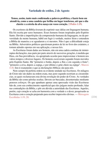 Variedade de estilos, 2 de Agosto

 Temos, assim, tanto mais conﬁrmada a palavra profética, e fazeis bem em
atendê-la, como a uma candeia que brilha em lugar tenebroso, até que o dia
      clareie e a estrela da alva nasça em vosso coração. 2 Pedro 1:19.

    Os escritores da Bíblia tiveram de exprimir suas idéias em linguagem humana.
Ela foi escrita por seres humanos. Esses homens foram inspirados pelo Espírito
Santo. Devido a imperfeições da compreensão humana da linguagem, ou da per-
versidade da mente humana, hábil em fugir à verdade, muitos lêem e entendem
a Bíblia de maneira a se agradarem a si mesmos. Não é que a diﬁculdade esteja
na Bíblia. Adversários políticos questionam pontos de lei no livro dos estatutos, e
tomam atitudes opostas em sua aplicação, e nessas leis.
    As Escrituras foram dadas aos homens, não em uma cadeia contínua de ininter-
ruptas declarações, mas parte por parte através de sucessivas gerações, à medida que
Deus, em Sua providência, via apropriada ocasião para impressionar o homem nos
vários tempos e diversos lugares. Os homens escreveram segundo foram movidos
pelo Espírito Santo. Há “primeiro o botão, depois a ﬂor, e em seguida o fruto”,
“primeiro a erva, depois a espiga, e por último o grão cheio na espiga”. Marcos
4:28. Isto é exatamente o que as declarações bíblicas são para nós.
    Nem sempre há perfeita ordem ou evidente unidade nas Escrituras. Os milagres
de Cristo não são dados na ordem exata, mas justo segundo ocorriam as circunstân-
cias, as quais reclamavam esta divina revelação do poder de Cristo. As verdades
da Bíblia são como pérolas ocultas. Devem ser buscadas, desenterradas mediante
penosos esforços. Os que apanham apenas uma apressada visão das Escrituras
hão de, com seu conhecimento superﬁcial que eles julgam muito profundo, falar
nas contradições da Bíblia, e pôr em dúvida a autoridade das Escrituras. Aqueles,
porém, cujo coração se acha em harmonia com a verdade e o dever, pesquisarão as
Escrituras com o coração preparado para receber impressões divinas. — Mensagens
Escolhidas 1:19, 20.                                                                   [224]




                                        227
 