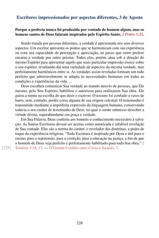 Escritores impressionados por aspectos diferentes, 3 de Agosto

        Porque a profecia nunca foi produzida por vontade de homem algum, mas os
        homens santos de Deus falaram inspirados pelo Espírito Santo. 2 Pedro 1:21.

            Sendo tratada por pessoas diferentes, a verdade é apresentada nos seus diversos
        aspectos. Um escritor apresenta os pontos que se harmonizam com sua experiência
        ou com sua capacidade de percepção e apreciação, ao passo que outro prefere
        encarar a verdade por outro prisma. Todos eles, porém, atua sob a direção do
        mesmo Espírito para apresentar aquilo que mais particular impressão exerce sobre
        o seu espírito, resultando daí uma variedade de aspectos da mesma verdade, mas
        perfeitamente harmônicos entre si. As verdades assim reveladas formam um todo
        perfeito que admiravelmente se adapta às necessidades humanas em todas as
        condições e experiências da vida. ...
            Deus escolheu comunicar Sua verdade ao mundo através de pessoas, que Ele
        mesmo, pelo Seu Espírito, habilitou e autorizou para realizarem Sua obra. Ele
        guiou a mente na escolha do que dizer e escrever. O tesouro foi conﬁado a vasos de
        barro, sem, contudo, perder coisa alguma de sua origem celestial. O testemunho é
        transmitido mediante a imperfeita expressão da linguagem humana, conservando
        todavia o seu caráter de testemunho de Deus, no qual o crente submisso descobre a
        virtude divina, superabundante em graça e verdade.
            Em Sua Palavra, Deus conferiu aos homens o conhecimento necessário à salva-
        ção. As Santas Escrituras devem ser aceitas como autorizada e infalível revelação
        de Sua vontade. Elas são a norma do caráter, o revelador das doutrinas, a pedra de
        toque da experiência religiosa. “Toda Escritura é inspirada por Deus e útil para o
        ensino, para a repreensão, para a correção, para a educação na justiça, a ﬁm de que
        o homem de Deus seja perfeito e perfeitamente habilitado para toda boa obra.” 2
[225]   Timóteo 3:16, 17. — O Grande Conﬂito entre Cristo e Satanás, 7.




                                               228
 