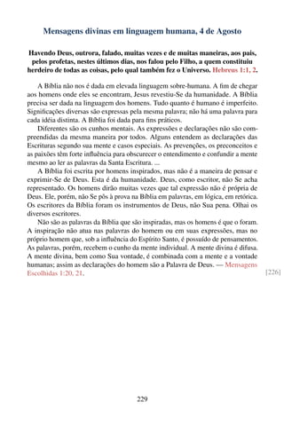 Mensagens divinas em linguagem humana, 4 de Agosto

Havendo Deus, outrora, falado, muitas vezes e de muitas maneiras, aos pais,
 pelos profetas, nestes últimos dias, nos falou pelo Filho, a quem constituiu
herdeiro de todas as coisas, pelo qual também fez o Universo. Hebreus 1:1, 2.

    A Bíblia não nos é dada em elevada linguagem sobre-humana. A ﬁm de chegar
aos homens onde eles se encontram, Jesus revestiu-Se da humanidade. A Bíblia
precisa ser dada na linguagem dos homens. Tudo quanto é humano é imperfeito.
Signiﬁcações diversas são expressas pela mesma palavra; não há uma palavra para
cada idéia distinta. A Bíblia foi dada para ﬁns práticos.
    Diferentes são os cunhos mentais. As expressões e declarações não são com-
preendidas da mesma maneira por todos. Alguns entendem as declarações das
Escrituras segundo sua mente e casos especiais. As prevenções, os preconceitos e
as paixões têm forte inﬂuência para obscurecer o entendimento e confundir a mente
mesmo ao ler as palavras da Santa Escritura. ...
    A Bíblia foi escrita por homens inspirados, mas não é a maneira de pensar e
exprimir-Se de Deus. Esta é da humanidade. Deus, como escritor, não Se acha
representado. Os homens dirão muitas vezes que tal expressão não é própria de
Deus. Ele, porém, não Se pôs à prova na Bíblia em palavras, em lógica, em retórica.
Os escritores da Bíblia foram os instrumentos de Deus, não Sua pena. Olhai os
diversos escritores.
    Não são as palavras da Bíblia que são inspiradas, mas os homens é que o foram.
A inspiração não atua nas palavras do homem ou em suas expressões, mas no
próprio homem que, sob a inﬂuência do Espírito Santo, é possuído de pensamentos.
As palavras, porém, recebem o cunho da mente individual. A mente divina é difusa.
A mente divina, bem como Sua vontade, é combinada com a mente e a vontade
humanas; assim as declarações do homem são a Palavra de Deus. — Mensagens
Escolhidas 1:20, 21.                                                                  [226]




                                       229
 