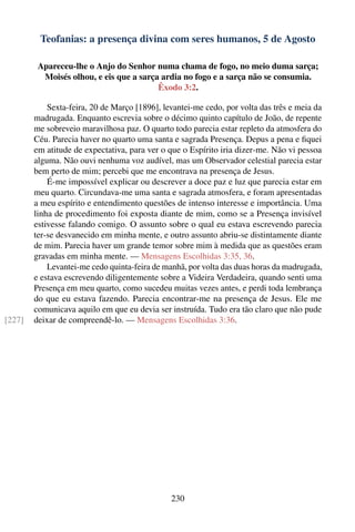 Teofanias: a presença divina com seres humanos, 5 de Agosto

         Apareceu-lhe o Anjo do Senhor numa chama de fogo, no meio duma sarça;
          Moisés olhou, e eis que a sarça ardia no fogo e a sarça não se consumia.
                                         Êxodo 3:2.

            Sexta-feira, 20 de Março [1896], levantei-me cedo, por volta das três e meia da
        madrugada. Enquanto escrevia sobre o décimo quinto capítulo de João, de repente
        me sobreveio maravilhosa paz. O quarto todo parecia estar repleto da atmosfera do
        Céu. Parecia haver no quarto uma santa e sagrada Presença. Depus a pena e ﬁquei
        em atitude de expectativa, para ver o que o Espírito iria dizer-me. Não vi pessoa
        alguma. Não ouvi nenhuma voz audível, mas um Observador celestial parecia estar
        bem perto de mim; percebi que me encontrava na presença de Jesus.
            É-me impossível explicar ou descrever a doce paz e luz que parecia estar em
        meu quarto. Circundava-me uma santa e sagrada atmosfera, e foram apresentadas
        a meu espírito e entendimento questões de intenso interesse e importância. Uma
        linha de procedimento foi exposta diante de mim, como se a Presença invisível
        estivesse falando comigo. O assunto sobre o qual eu estava escrevendo parecia
        ter-se desvanecido em minha mente, e outro assunto abriu-se distintamente diante
        de mim. Parecia haver um grande temor sobre mim à medida que as questões eram
        gravadas em minha mente. — Mensagens Escolhidas 3:35, 36.
            Levantei-me cedo quinta-feira de manhã, por volta das duas horas da madrugada,
        e estava escrevendo diligentemente sobre a Videira Verdadeira, quando senti uma
        Presença em meu quarto, como sucedeu muitas vezes antes, e perdi toda lembrança
        do que eu estava fazendo. Parecia encontrar-me na presença de Jesus. Ele me
        comunicava aquilo em que eu devia ser instruída. Tudo era tão claro que não pude
[227]   deixar de compreendê-lo. — Mensagens Escolhidas 3:36.




                                               230
 