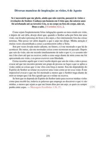 Diversas maneiras de inspiração: as visões, 6 de Agosto

  Se é necessário que me glorie, ainda que não convém, passarei às visões e
 revelações do Senhor. Conheço um homem em Cristo que, há catorze anos
  foi arrebatado até ao terceiro Céu, se no corpo ou fora do corpo, não sei,
                      Deus o sabe. 2 Coríntios 12:1, 2.

    Como sejam freqüentemente feitas indagações quanto ao meu estado em visão,
e depois de sair dela, desejo dizer que, quando o Senhor acha por bem dar uma
visão, sou levada à presença de Jesus e dos anjos, e ﬁco inteiramente fora das coisas
terrenas. Não posso ver além daquilo a que o anjo me dirige. Minha atenção é
muitas vezes encaminhada a cenas a acontecerem sobre a Terra.
    Sou por vezes levada muito adiante, no futuro, e é-me mostrado o que há de
acontecer. De outras, são-me mostradas coisas como ocorreram no passado. Depois
que saio da visão, não me recordo imediatamente de tudo o que vi, e o assunto não
me é tão claro até que eu escrevo; então a cena surge diante de mim como me foi
apresentada em visão, e eu posso escrever com liberdade.
    Certas ocasiões aquilo que vi me é oculto depois que saio da visão, e não o posso
evocar até que me encontro perante um grupo de pessoas no lugar a que se aplica a
visão; então as coisas que vi me vêm com força à mente. Sou tão dependente do
Espírito do Senhor ao relatar ou escrever uma visão como ao ter essa visão. É-me
impossível evocar o que me foi mostrado a menos que o Senhor traga diante de
mim ao tempo que é de Seu agrado que eu o relate ou escreva.
    Se bem que eu dependa do Espírito do Senhor tanto para escrever minhas visões
como para recebê-las, todavia as palavras que emprego ao descrever o que vi são
minhas, a menos que sejam as que me foram ditas por um anjo, as quais eu sempre
ponho entre aspas. — Mensagens Escolhidas 1:36, 37.                                     [228]




                                        231
 