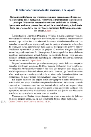O historiador: usando fontes seculares, 7 de Agosto

          Visto que muitos houve que empreenderam uma narração coordenada dos
        fatos que entre nós se realizaram, conforme nos transmitiram os que desde o
              princípio foram deles testemunhas oculares e ministros da Palavra,
         igualmente a mim me pareceu bem, depois de acurada investigação de tudo
         desde sua origem, dar-te por escrito, excelentíssimo Teóﬁlo, uma exposição
                                    em ordem. Lucas 1:1-3.

            À medida que o Espírito de Deus me ia revelando à mente as grandes verdades
        de Sua Palavra, e as cenas do passado e do futuro, era-me ordenado tornar conhecido
        a outros o que assim fora revelado — delineando a história do conﬂito nas eras
        passadas, e especialmente apresentando-a de tal maneira a lançar luz sobre a luta
        do futuro, em rápida aproximação. Para alcançar esse propósito, esforcei-me por
        selecionar e agrupar fatos da história da igreja de tal maneira a esboçar o desdobra-
        mento das grandes verdades decisivas que em diferentes períodos foram dadas ao
        mundo, as quais excitaram a ira de Satanás e a inimizade de uma igreja que ama
        o mundo, verdades que têm sido mantidas pelo testemunho dos que “não amaram
        suas vidas até à morte”. Apocalipse 12:11. ...
            Os grandes acontecimentos que assinalaram o progresso da Reforma nas épocas
        passadas, constituem assunto da História, bastante conhecidos e universalmente
        reconhecidos pelo mundo protestante; são fatos que ninguém pode negar. Esta
        história apresentei-a de maneira breve, de acordo com o escopo deste livro e com
        a brevidade que necessariamente deveria ser observada, havendo os fatos sido
        condensados no menor espaço compatível com sua devida compreensão.
            Em alguns casos em que algum historiador agrupou os fatos de tal modo a
        proporcionar, em breve, uma visão compreensiva do assunto, ou resumiu conveni-
        entemente os pormenores, suas palavras foram citadas textualmente; nalguns outros
        casos, porém, não se nomeou o autor, visto como as transcrições não são feitas com
        o propósito de citar aquele escritor como autoridade, mas porque sua declaração
        provê uma apresentação do assunto, pronta e positiva.
            Narrando a experiência e perspectivas dos que levam avante a obra da Reforma
        em nosso próprio tempo, fez-se uso semelhante de suas obras publicadas. — O
[229]   Grande Conﬂito entre Cristo e Satanás, 13, 14.




                                                232
 
