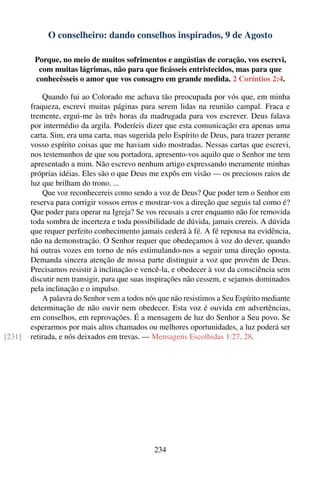 O conselheiro: dando conselhos inspirados, 9 de Agosto

         Porque, no meio de muitos sofrimentos e angústias de coração, vos escrevi,
          com muitas lágrimas, não para que ﬁcásseis entristecidos, mas para que
         conhecêsseis o amor que vos consagro em grande medida. 2 Coríntios 2:4.

            Quando fui ao Colorado me achava tão preocupada por vós que, em minha
        fraqueza, escrevi muitas páginas para serem lidas na reunião campal. Fraca e
        tremente, ergui-me às três horas da madrugada para vos escrever. Deus falava
        por intermédio da argila. Poderíeis dizer que esta comunicação era apenas uma
        carta. Sim, era uma carta, mas sugerida pelo Espírito de Deus, para trazer perante
        vosso espírito coisas que me haviam sido mostradas. Nessas cartas que escrevi,
        nos testemunhos de que sou portadora, apresento-vos aquilo que o Senhor me tem
        apresentado a mim. Não escrevo nenhum artigo expressando meramente minhas
        próprias idéias. Eles são o que Deus me expôs em visão — os preciosos raios de
        luz que brilham do trono. ...
            Que voz reconhecereis como sendo a voz de Deus? Que poder tem o Senhor em
        reserva para corrigir vossos erros e mostrar-vos a direção que seguis tal como é?
        Que poder para operar na Igreja? Se vos recusais a crer enquanto não for removida
        toda sombra de incerteza e toda possibilidade de dúvida, jamais crereis. A dúvida
        que requer perfeito conhecimento jamais cederá à fé. A fé repousa na evidência,
        não na demonstração. O Senhor requer que obedeçamos à voz do dever, quando
        há outras vozes em torno de nós estimulando-nos a seguir uma direção oposta.
        Demanda sincera atenção de nossa parte distinguir a voz que provém de Deus.
        Precisamos resistir à inclinação e vencê-la, e obedecer à voz da consciência sem
        discutir nem transigir, para que suas inspirações não cessem, e sejamos dominados
        pela inclinação e o impulso.
            A palavra do Senhor vem a todos nós que não resistimos a Seu Espírito mediante
        determinação de não ouvir nem obedecer. Esta voz é ouvida em advertências,
        em conselhos, em reprovações. É a mensagem de luz do Senhor a Seu povo. Se
        esperarmos por mais altos chamados ou melhores oportunidades, a luz poderá ser
[231]   retirada, e nós deixados em trevas. — Mensagens Escolhidas 1:27, 28.




                                               234
 