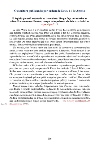 O escritor: publicando por ordem de Deus, 11 de Agosto

          E Aquele que está assentado no trono disse: Eis que faço novas todas as
        coisas. E acrescentou: Escreve, porque estas palavras são ﬁéis e verdadeiras.
                                      Apocalipse 21:5.

             A irmã White não é a originadora destes livros. Eles contêm as instruções
        que durante o trabalho de sua vida Deus tem estado a dar-lhe. Contêm a preciosa,
        confortadora luz que Deus, graciosamente, deu a Sua serva para ser dada ao mundo.
        De suas páginas, esta luz deve brilhar no coração de homens e mulheres, guiando-os
        ao Salvador. O Senhor declarou que estes livros devem ser disseminados por todo o
        mundo. Eles são silenciosas testemunhas para Deus.
             No passado, eles foram o meio, em Suas mãos, de convencer e converter muitas
        almas. Muitos leram-nos com ansiosa expectativa, e, lendo-os, foram levados a ver
        a eﬁcácia da expiação de Cristo e a conﬁar em Seu poder. Foram levados a entregar
        a guarda da alma a seu Criador, aguardando e esperando a vinda do Salvador para
        conduzir os Seus amados ao lar eterno. No futuro, estes livros tornarão o evangelho
        claro para muitos outros, revelando-lhes o caminho da salvação.
             O Senhor enviou a Seu povo muitas instruções, regra sobre regra, preceito sobre
        preceito, um pouco aqui, um pouco ali. Pouca importância é dada à Bíblia, e o
        Senhor concedeu uma luz menor para conduzir homens e mulheres à luz maior.
        Oh, quanto bem seria realizado se os livros que contêm esta luz fossem lidos
        com a determinação de pôr em prática os princípios neles contidos! Haveria mil
        vezes maior vigilância, mil vezes mais abnegação e esforço resoluto. E muito mais
        pessoas estariam agora se regozijando na luz da verdade presente.
             Meus irmãos e irmãs, trabalhai diligentemente para pôr estes livros em circula-
        ção. Ponde o coração neste trabalho, e a bênção de Deus estará convosco. Saí com
        fé, orando para que Deus prepare os corações para receberem a luz. Sede agradáveis
        e corteses. Mostrai, por um procedimento coerente, que sois verdadeiros cristãos.
        Andai e trabalhai na luz do Céu, e vosso caminho será como a vereda dos justos,
        que vai brilhando mais e mais até ser dia perfeito. — The Review and Herald, 20
[233]   de Janeiro de 1903.




                                               236
 