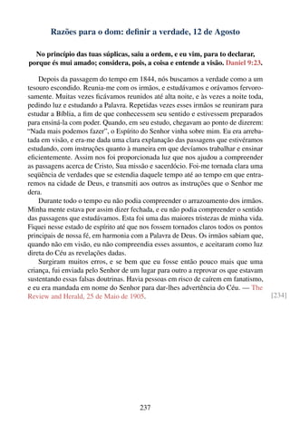 Razões para o dom: deﬁnir a verdade, 12 de Agosto

  No princípio das tuas súplicas, saiu a ordem, e eu vim, para to declarar,
porque és mui amado; considera, pois, a coisa e entende a visão. Daniel 9:23.

    Depois da passagem do tempo em 1844, nós buscamos a verdade como a um
tesouro escondido. Reunia-me com os irmãos, e estudávamos e orávamos fervoro-
samente. Muitas vezes ﬁcávamos reunidos até alta noite, e às vezes a noite toda,
pedindo luz e estudando a Palavra. Repetidas vezes esses irmãos se reuniram para
estudar a Bíblia, a ﬁm de que conhecessem seu sentido e estivessem preparados
para ensiná-la com poder. Quando, em seu estudo, chegavam ao ponto de dizerem:
“Nada mais podemos fazer”, o Espírito do Senhor vinha sobre mim. Eu era arreba-
tada em visão, e era-me dada uma clara explanação das passagens que estivéramos
estudando, com instruções quanto à maneira em que devíamos trabalhar e ensinar
eﬁcientemente. Assim nos foi proporcionada luz que nos ajudou a compreender
as passagens acerca de Cristo, Sua missão e sacerdócio. Foi-me tornada clara uma
seqüência de verdades que se estendia daquele tempo até ao tempo em que entra-
remos na cidade de Deus, e transmiti aos outros as instruções que o Senhor me
dera.
    Durante todo o tempo eu não podia compreender o arrazoamento dos irmãos.
Minha mente estava por assim dizer fechada, e eu não podia compreender o sentido
das passagens que estudávamos. Esta foi uma das maiores tristezas de minha vida.
Fiquei nesse estado de espírito até que nos fossem tornados claros todos os pontos
principais de nossa fé, em harmonia com a Palavra de Deus. Os irmãos sabiam que,
quando não em visão, eu não compreendia esses assuntos, e aceitaram como luz
direta do Céu as revelações dadas.
    Surgiram muitos erros, e se bem que eu fosse então pouco mais que uma
criança, fui enviada pelo Senhor de um lugar para outro a reprovar os que estavam
sustentando essas falsas doutrinas. Havia pessoas em risco de caírem em fanatismo,
e eu era mandada em nome do Senhor para dar-lhes advertência do Céu. — The
Review and Herald, 25 de Maio de 1905.                                               [234]




                                       237
 