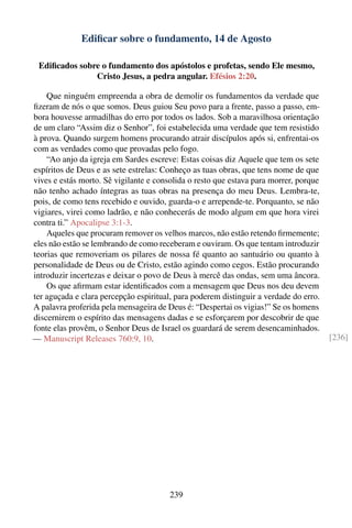 Ediﬁcar sobre o fundamento, 14 de Agosto

 Ediﬁcados sobre o fundamento dos apóstolos e profetas, sendo Ele mesmo,
               Cristo Jesus, a pedra angular. Efésios 2:20.

    Que ninguém empreenda a obra de demolir os fundamentos da verdade que
ﬁzeram de nós o que somos. Deus guiou Seu povo para a frente, passo a passo, em-
bora houvesse armadilhas do erro por todos os lados. Sob a maravilhosa orientação
de um claro “Assim diz o Senhor”, foi estabelecida uma verdade que tem resistido
à prova. Quando surgem homens procurando atrair discípulos após si, enfrentai-os
com as verdades como que provadas pelo fogo.
    “Ao anjo da igreja em Sardes escreve: Estas coisas diz Aquele que tem os sete
espíritos de Deus e as sete estrelas: Conheço as tuas obras, que tens nome de que
vives e estás morto. Sê vigilante e consolida o resto que estava para morrer, porque
não tenho achado íntegras as tuas obras na presença do meu Deus. Lembra-te,
pois, de como tens recebido e ouvido, guarda-o e arrepende-te. Porquanto, se não
vigiares, virei como ladrão, e não conhecerás de modo algum em que hora virei
contra ti.” Apocalipse 3:1-3.
    Aqueles que procuram remover os velhos marcos, não estão retendo ﬁrmemente;
eles não estão se lembrando de como receberam e ouviram. Os que tentam introduzir
teorias que removeriam os pilares de nossa fé quanto ao santuário ou quanto à
personalidade de Deus ou de Cristo, estão agindo como cegos. Estão procurando
introduzir incertezas e deixar o povo de Deus à mercê das ondas, sem uma âncora.
    Os que aﬁrmam estar identiﬁcados com a mensagem que Deus nos deu devem
ter aguçada e clara percepção espiritual, para poderem distinguir a verdade do erro.
A palavra proferida pela mensageira de Deus é: “Despertai os vigias!” Se os homens
discernirem o espírito das mensagens dadas e se esforçarem por descobrir de que
fonte elas provêm, o Senhor Deus de Israel os guardará de serem desencaminhados.
— Manuscript Releases 760:9, 10.                                                       [236]




                                        239
 