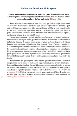 Enfrentar o fanatismo, 15 de Agosto

         Porque não vos demos a conhecer o poder e a vinda de nosso Senhor Jesus
        Cristo seguindo fábulas engenhosamente inventadas, mas nós mesmos fomos
                   testemunhas oculares da Sua majestade. 2 Pedro 1:16.

            Foi repetidamente ordenado em anos anteriores que falasse em protesto contra
        os esquemas fantasiosos e proibidos que têm sido apresentados por uns e por
        outros. Minha mensagem tem sido sempre: Pregai a Palavra com simplicidade
        e com toda a humildade; apresentai ao povo a verdade clara, pura. Não abrais a
        porta a movimentos fanáticos, pois a inﬂuência deles é trazer confusão de espírito,
        desânimo e falta de fé ao povo de Deus. ...
            Sempre que tenho sido chamada a enfrentar o fanatismo em suas várias formas,
        tenho recebido instruções claras, positivas e deﬁnidas para levantar a voz contra sua
        inﬂuência. Da parte de alguns, o mal se tem revelado na forma de provas de feitura
        humana para veriﬁcar o conhecimento da vontade de Deus; e foi-me mostrado que
        isto era um engano que se tornava absorção, e que é contrário à vontade do Senhor.
        Se seguirmos tais métodos, seremos achados ajudando o inimigo em seus planos.
        Em tempos passados, alguns entre os crentes tinham grande fé em estabelecer sinais
        pelos quais decidir seu dever. Alguns tinham tal conﬁança nesses sinais que homens
        foram tão longe que trocaram de esposas trazendo assim adultério para dentro da
        igreja.
            Foi-me mostrado que enganos como aqueles que fomos chamados a enfrentar
        nas primeiras experiências da mensagem, repetir-se-iam, e que teremos de enfrentá-
        los nos últimos dias da obra. É requerido de nós, neste tempo, pôr todas as nossas
        faculdades sob o controle de Deus, exercitando-as em harmonia com a luz que Ele
        deu. Lede os capítulos quatro e cinco de Mateus. Estudai Mateus 4:8-10; também
        o capítulo 5:13. Meditai na sagrada obra levada avante por Cristo. É assim que
        os princípios da Palavra de Deus devem ser introduzidos em nossos labores. —
[237]   Mensagens Escolhidas 2:28, 29.




                                                240
 