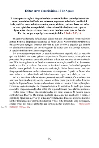 Evitar erros doutrinários, 17 de Agosto

         E tende por salvação a longanimidade de nosso Senhor, como igualmente o
          nosso amado irmão Paulo vos escreveu, segundo a sabedoria que lhe foi
        dada, ao falar acerca destes assuntos, como, de fato, costuma fazer em todas
           as suas epístolas, nas quais há certas coisas difíceis de entender, que os
            ignorantes e instáveis deturpam, como também deturpam as demais
                Escrituras, para a própria destruição deles. 2 Pedro 3:15, 16.

            O Senhor certamente fará grandes coisas por nós se tivermos fome e sede de
        justiça. Somos a propriedade adquirida de Jesus Cristo. Não devemos perder nossa
        devoção e consagração. Estamos em conﬂito com os erros e enganos que têm de
        ser eliminados da mente dos que não agiram de acordo com a luz que já possuem.
        A verdade bíblica é nossa única segurança.
            Sei e compreendo que temos de estar ﬁrmados na fé segundo a luz da verdade
        que nos foi dada em nossa primeira experiência. Naquele tempo, erro após erro
        procurava forçar entrada entre nós; ministros e doutores introduziam novas doutri-
        nas. Nós investigávamos as Escrituras com muita oração, e o Espírito Santo nos
        trazia ao espírito a verdade. Por vezes, noites inteiras eram dedicadas à pesquisa
        das Escrituras, pedindo fervorosamente a orientação divina. Juntavam-se para esse
        ﬁm grupos de homens e mulheres fervorosos e consagrados. O poder de Deus vinha
        sobre mim, e eu era habilitada a deﬁnir claramente o que era verdade ou erro.
            Ao serem assim estabelecidos os pontos de nossa fé, nossos pés se colocavam
        sobre um ﬁrme fundamento. Aceitávamos a verdade ponto por ponto, sob a demons-
        tração do Espírito Santo. Eu era arrebatada em visão, e eram-me feitas explanações.
        Foram-me dadas ilustrações de coisas celestiais, e do santuário, de modo que fomos
        colocados em posição onde a luz sobre nós resplandecia em raios claros e distintos.
            Todas estas verdades são imortalizadas nos meus escritos. O Senhor nunca
        contradiz Sua Palavra. Os homens poderão apresentar um ardil após o outro, e
        o inimigo procurará desviar as almas da verdade, mas todos os que crêem que o
        Senhor tem falado por intermédio da irmã White, e lhe tem dado uma mensagem,
        estarão livres dos muitos embustes que surgirão nestes últimos dias. — Manuscript
[239]   Releases 760:22, 23.




                                               242
 