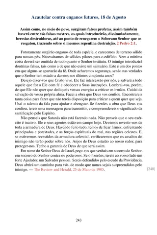 Acautelar contra enganos futuros, 18 de Agosto

  Assim como, no meio do povo, surgiram falsos profetas, assim também
 haverá entre vós falsos mestres, os quais introduzirão, dissimuladamente,
heresias destruidoras, até ao ponto de renegarem o Soberano Senhor que os
   resgatou, trazendo sobre si mesmos repentina destruição. 2 Pedro 2:1.

    Futuramente surgirão enganos de toda espécie, e carecemos de terreno sólido
para nossos pés. Necessitamos de sólidos pilares para o edifício. Nem a mínima
coisa deverá ser omitida de tudo quanto o Senhor instituiu. O inimigo introduzirá
doutrinas falsas, tais como a de que não existe um santuário. Este é um dos pontos
em que alguns se apartarão da fé. Onde acharemos segurança, senão nas verdades
que o Senhor tem estado a dar-nos nos últimos cinqüenta anos?
    Desejo dizer-vos que Cristo vive. Ele faz intercessão por nós, e salvará a todo
aquele que for a Ele com fé e obedecer a Suas instruções. Lembrai-vos, porém,
de que Ele não quer que dediqueis vossas energias a criticar os irmãos. Cuidai da
salvação de vossa própria alma. Fazei a obra que Deus vos conﬁou. Encontrareis
tanta coisa para fazer que não tereis disposição para criticar a quem quer que seja.
Usai o talento da fala para ajudar e abençoar. Se ﬁzerdes a obra que Deus vos
conﬁou, tereis uma mensagem para transmitir, e compreendereis o signiﬁcado da
santiﬁcação pelo Espírito.
    Não penseis que Satanás não está fazendo nada. Não penseis que o seu exér-
cito é inativo. Ele e seus agentes estão em campo hoje. Devemos revestir-nos de
toda a armadura de Deus. Havendo feito tudo, temos de ﬁcar ﬁrmes, enfrentando
principados e potestades, e as forças espirituais do mal, nas regiões celestes. E,
se estivermos revestidos da armadura celestial, veriﬁcaremos que os assaltos do
inimigo não terão poder sobre nós. Anjos de Deus estarão ao nosso redor, para
proteger-nos. Tenho a garantia de Deus de que será assim.
    Em nome do Senhor Deus de Israel, peço-vos que venhais em socorro do Senhor,
em socorro do Senhor contra os poderosos. Se o ﬁzerdes, tereis ao vosso lado um
forte Ajudador, um Salvador pessoal. Sereis defendidos pelo escudo da Providência.
Deus abrirá um caminho para vós, de modo que nunca sejais surpreendidos pelo
inimigo. — The Review and Herald, 25 de Maio de 1905.                                  [240]




                                       243
 