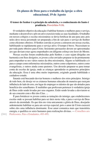 Os planos de Deus para o trabalho da igreja: a obra
                           educacional, 19 de Agosto

        O temor do Senhor é o princípio da sabedoria, e o conhecimento do Santo é
                              prudência. Provérbios 9:10.

            O verdadeiro objetivo da educação é habilitar homens e mulheres para o serviço,
        mediante o desenvolver e pôr em ativo exercício todas as suas faculdades. O trabalho
        em nossos colégios e escolas missionárias se devia fortiﬁcar de ano para ano; pois
        neles deve nossa juventude ser preparada a ﬁm de sair para o serviço do Senhor
        como eﬁcientes obreiros. O Senhor convida os jovens a entrarem em nossas escolas,
        habilitando-se rapidamente para o serviço ativo. O tempo é breve. Necessitam-se
        por toda parte obreiros para Cristo. Insistentes persuasões devem ser apresentadas
        aos que deviam estar agora empenhados em diligente esforço em favor do Mestre.
            Nossas escolas foram estabelecidas pelo Senhor; e caso sejam dirigidas em
        harmonia com Seus desígnios, os jovens a elas enviados preparar-se-ão prontamente
        para empenhar-se nos vários ramos da obra missionária. Alguns se habilitarão a ir
        para o campo como enfermeiras missionárias, outros como colportores, outros como
        evangelistas, e outros ainda como pastores. Uns deverão preparar-se para tomar
        conta de escolas de igreja, onde as crianças aprenderão os primeiros princípios
        da educação. Essa é uma obra muito importante, exigindo grande habilidade e
        cuidadoso estudo.
            Satanás está buscando desviar homens e mulheres dos retos princípios. Inimigo
        de todo bem, ele deseja ver as criaturas humanas educadas de maneira que exerçam
        inﬂuência do lado do erro, em lugar de empregar os talentos de que são dotados para
        benefício dos semelhantes. E multidões que professam pertencer à verdadeira igreja
        de Deus estão sendo levadas por seus enganos. Estão sendo levadas a desviarem-se
        de seu concerto com o Rei dos Céus. ...
            É para fortalecer os jovens contra as tentações do inimigo, que estabelecemos
        escolas onde se possam habilitar para ser úteis nesta vida, e para o serviço de Deus
        através da eternidade. Os que têm em vista unicamente a glória de Deus, desejarão
        ardentemente habilitar-se para um serviço especial; pois o amor de Cristo exercerá
        sobre eles uma inﬂuência dominante. Esse amor comunica mais que transitória
        energia, e qualiﬁca os seres humanos para realizações divinas. — Conselhos aos
[241]   Professores, Pais e Estudantes, 493-495.




                                               244
 