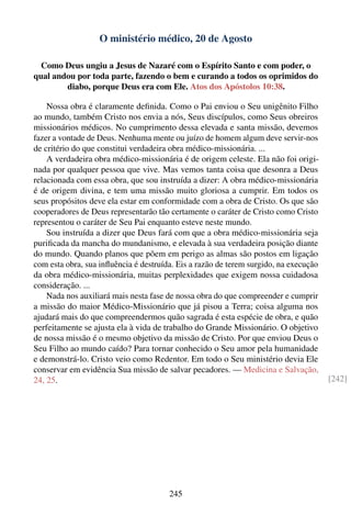 O ministério médico, 20 de Agosto

  Como Deus ungiu a Jesus de Nazaré com o Espírito Santo e com poder, o
qual andou por toda parte, fazendo o bem e curando a todos os oprimidos do
        diabo, porque Deus era com Ele. Atos dos Apóstolos 10:38.

    Nossa obra é claramente deﬁnida. Como o Pai enviou o Seu unigênito Filho
ao mundo, também Cristo nos envia a nós, Seus discípulos, como Seus obreiros
missionários médicos. No cumprimento dessa elevada e santa missão, devemos
fazer a vontade de Deus. Nenhuma mente ou juízo de homem algum deve servir-nos
de critério do que constitui verdadeira obra médico-missionária. ...
    A verdadeira obra médico-missionária é de origem celeste. Ela não foi origi-
nada por qualquer pessoa que vive. Mas vemos tanta coisa que desonra a Deus
relacionada com essa obra, que sou instruída a dizer: A obra médico-missionária
é de origem divina, e tem uma missão muito gloriosa a cumprir. Em todos os
seus propósitos deve ela estar em conformidade com a obra de Cristo. Os que são
cooperadores de Deus representarão tão certamente o caráter de Cristo como Cristo
representou o caráter de Seu Pai enquanto esteve neste mundo.
    Sou instruída a dizer que Deus fará com que a obra médico-missionária seja
puriﬁcada da mancha do mundanismo, e elevada à sua verdadeira posição diante
do mundo. Quando planos que põem em perigo as almas são postos em ligação
com esta obra, sua inﬂuência é destruída. Eis a razão de terem surgido, na execução
da obra médico-missionária, muitas perplexidades que exigem nossa cuidadosa
consideração. ...
    Nada nos auxiliará mais nesta fase de nossa obra do que compreender e cumprir
a missão do maior Médico-Missionário que já pisou a Terra; coisa alguma nos
ajudará mais do que compreendermos quão sagrada é esta espécie de obra, e quão
perfeitamente se ajusta ela à vida de trabalho do Grande Missionário. O objetivo
de nossa missão é o mesmo objetivo da missão de Cristo. Por que enviou Deus o
Seu Filho ao mundo caído? Para tornar conhecido o Seu amor pela humanidade
e demonstrá-lo. Cristo veio como Redentor. Em todo o Seu ministério devia Ele
conservar em evidência Sua missão de salvar pecadores. — Medicina e Salvação,
24, 25.                                                                               [242]




                                       245
 