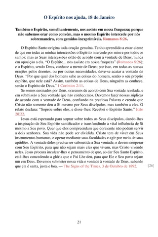 O Espírito nos ajuda, 18 de Janeiro

Também o Espírito, semelhantemente, nos assiste em nossa fraqueza; porque
 não sabemos orar como convém, mas o mesmo Espírito intercede por nós
        sobremaneira, com gemidos inexprimíveis. Romanos 8:26.

    O Espírito Santo origina toda oração genuína. Tenho aprendido a estar ciente
de que em todas as minhas intercessões o Espírito intercede por mim e por todos os
santos; mas as Suas intercessões estão de acordo com a vontade de Deus, nunca
em oposição a ela. “O Espírito... nos assiste em nossa fraqueza” (Romanos 8:26);
e o Espírito, sendo Deus, conhece a mente de Deus; por isso, em todas as nossas
orações pelos doentes, ou por outras necessidades, deve-se acatar a vontade de
Deus. “Por que qual dos homens sabe as coisas do homem, senão o seu próprio
espírito, que nele está? Assim, também as coisas de Deus, ninguém as conhece,
senão o Espírito de Deus.” 1 Coríntios 2:11.
    Se somos ensinados por Deus, oraremos de acordo com Sua vontade revelada, e
em submissão a Sua vontade que não conhecemos. Devemos fazer nossas súplicas
de acordo com a vontade de Deus, conﬁando na preciosa Palavra e crendo que
Cristo não somente deu a Si mesmo por Seus discípulos, mas também a eles. O
relato declara: “Soprou sobre eles, e disse-lhes: Recebei o Espírito Santo.” João
20:22.
    Jesus está esperando para soprar sobre todos os Seus discípulos, dando-lhes
a inspiração de Seu Espírito santiﬁcador e transfundindo a vital inﬂuência de Si
mesmo a Seu povo. Quer que eles compreendam que doravante não podem servir
a dois senhores. Sua vida não pode ser dividida. Cristo tem de viver em Seus
instrumentos humanos, e operar mediante suas faculdades e agir por meio de suas
aptidões. A vontade deles precisa ser submetida a Sua vontade, e devem cooperar
com Seu Espírito, para que não sejam mais eles que vivam, mas Cristo vivendo
neles. Jesus procura inculcar-lhes o pensamento de que, ao dar Seu Santo Espírito,
está-lhes concedendo a glória que o Pai Lhe deu, para que Ele e Seu povo sejam
um em Deus. Devemos submeter nossa vida e vontade à vontade de Deus, sabendo
que ela é santa, justa e boa. — The Signs of the Times, 3 de Outubro de 1892.        [26]




                                       21
 