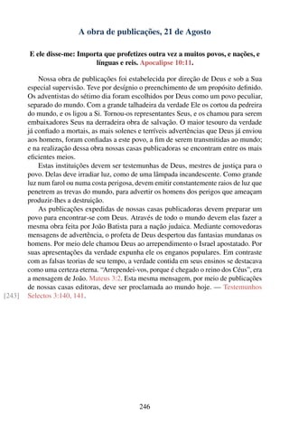 A obra de publicações, 21 de Agosto

        E ele disse-me: Importa que profetizes outra vez a muitos povos, e nações, e
                             línguas e reis. Apocalipse 10:11.

            Nossa obra de publicações foi estabelecida por direção de Deus e sob a Sua
        especial supervisão. Teve por desígnio o preenchimento de um propósito deﬁnido.
        Os adventistas do sétimo dia foram escolhidos por Deus como um povo peculiar,
        separado do mundo. Com a grande talhadeira da verdade Ele os cortou da pedreira
        do mundo, e os ligou a Si. Tornou-os representantes Seus, e os chamou para serem
        embaixadores Seus na derradeira obra de salvação. O maior tesouro da verdade
        já conﬁado a mortais, as mais solenes e terríveis advertências que Deus já enviou
        aos homens, foram conﬁadas a este povo, a ﬁm de serem transmitidas ao mundo;
        e na realização dessa obra nossas casas publicadoras se encontram entre os mais
        eﬁcientes meios.
            Estas instituições devem ser testemunhas de Deus, mestres de justiça para o
        povo. Delas deve irradiar luz, como de uma lâmpada incandescente. Como grande
        luz num farol ou numa costa perigosa, devem emitir constantemente raios de luz que
        penetrem as trevas do mundo, para advertir os homens dos perigos que ameaçam
        produzir-lhes a destruição.
            As publicações expedidas de nossas casas publicadoras devem preparar um
        povo para encontrar-se com Deus. Através de todo o mundo devem elas fazer a
        mesma obra feita por João Batista para a nação judaica. Mediante comovedoras
        mensagens de advertência, o profeta de Deus despertou das fantasias mundanas os
        homens. Por meio dele chamou Deus ao arrependimento o Israel apostatado. Por
        suas apresentações da verdade expunha ele os enganos populares. Em contraste
        com as falsas teorias de seu tempo, a verdade contida em seus ensinos se destacava
        como uma certeza eterna. “Arrependei-vos, porque é chegado o reino dos Céus”, era
        a mensagem de João. Mateus 3:2. Esta mesma mensagem, por meio de publicações
        de nossas casas editoras, deve ser proclamada ao mundo hoje. — Testemunhos
[243]   Selectos 3:140, 141.




                                               246
 