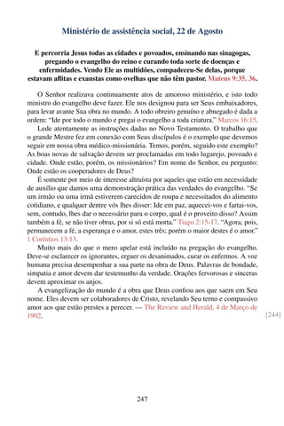 Ministério de assistência social, 22 de Agosto

  E percorria Jesus todas as cidades e povoados, ensinando nas sinagogas,
      pregando o evangelho do reino e curando toda sorte de doenças e
    enfermidades. Vendo Ele as multidões, compadeceu-Se delas, porque
estavam aﬂitas e exaustas como ovelhas que não têm pastor. Mateus 9:35, 36.

    O Senhor realizava continuamente atos de amoroso ministério, e isto todo
ministro do evangelho deve fazer. Ele nos designou para ser Seus embaixadores,
para levar avante Sua obra no mundo. A todo obreiro genuíno e abnegado é dada a
ordem: “Ide por todo o mundo e pregai o evangelho a toda criatura.” Marcos 16:15.
    Lede atentamente as instruções dadas no Novo Testamento. O trabalho que
o grande Mestre fez em conexão com Seus discípulos é o exemplo que devemos
seguir em nossa obra médico-missionária. Temos, porém, seguido este exemplo?
As boas novas de salvação devem ser proclamadas em todo lugarejo, povoado e
cidade. Onde estão, porém, os missionários? Em nome do Senhor, eu pergunto:
Onde estão os cooperadores de Deus?
    É somente por meio de interesse altruísta por aqueles que estão em necessidade
de auxílio que damos uma demonstração prática das verdades do evangelho. “Se
um irmão ou uma irmã estiverem carecidos de roupa e necessitados do alimento
cotidiano, e qualquer dentre vós lhes disser: Ide em paz, aquecei-vos e fartai-vos,
sem, contudo, lhes dar o necessário para o corpo, qual é o proveito disso? Assim
também a fé, se não tiver obras, por si só está morta.” Tiago 2:15-17. “Agora, pois,
permanecem a fé, a esperança e o amor, estes três; porém o maior destes é o amor.”
1 Coríntios 13:13.
    Muito mais do que o mero apelar está incluído na pregação do evangelho.
Deve-se esclarecer os ignorantes, erguer os desanimados, curar os enfermos. A voz
humana precisa desempenhar a sua parte na obra de Deus. Palavras de bondade,
simpatia e amor devem dar testemunho da verdade. Orações fervorosas e sinceras
devem aproximar os anjos.
    A evangelização do mundo é a obra que Deus conﬁou aos que saem em Seu
nome. Eles devem ser colaboradores de Cristo, revelando Seu terno e compassivo
amor aos que estão prestes a perecer. — The Review and Herald, 4 de Março de
1902.                                                                                  [244]




                                        247
 