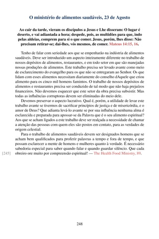 O ministério de alimentos saudáveis, 23 de Agosto

          Ao cair da tarde, vieram os discípulos a Jesus e Lhe disseram: O lugar é
         deserto, e vai adiantada a hora; despede, pois, as multidões para que, indo
         pelas aldeias, comprem para si o que comer. Jesus, porém, lhes disse: Não
           precisam retirar-se; dai-lhes, vós mesmos, de comer. Mateus 14:15, 16.

            Tenho de falar com seriedade aos que se empenharão na indústria de alimentos
        saudáveis. Deve ser introduzido um aspecto inteiramente diferente no trabalho de
        nossos depósitos de alimentos, restaurantes, e em todo setor em que são manejadas
        nossas produções de alimentos. Este trabalho precisa ser levado avante como meio
        de esclarecimento do evangelho para os que não se entregaram ao Senhor. Os que
        lidam com esses alimentos necessitam diariamente do conselho dAquele que criou
        alimento para os cinco mil homens famintos. O trabalho de nossos depósitos de
        alimentos e restaurantes precisa ser conduzido de tal modo que não haja prejuízos
        ﬁnanceiros. Não devemos esquecer que este setor da obra precisa subsistir. Mas
        todas as inﬂuências corruptoras devem ser eliminadas do meio dele.
            Devemos preservar o aspecto lucrativo. Qual é, porém, a utilidade de levar este
        trabalho avante se tivermos de sacriﬁcar princípios de justiça e de misericórdia, e o
        amor de Deus? Que adianta levá-lo avante se por sua inﬂuência nenhuma alma é
        esclarecida e preparada para apossar-se da Palavra que é o seu alimento espiritual?
        Aos que se acham ligados a este trabalho deve ser realçada a necessidade de chamar
        a atenção das pessoas com quem eles são postos em contato, para as verdades de
        origem celestial.
            Para o trabalho de alimentos saudáveis devem ser designados homens que se
        acham bem qualiﬁcados para proferir palavras a tempo e fora de tempo, e que
        possam esclarecer a mente de homens e mulheres quanto à verdade. É necessário
        sabedoria especial para saber quando falar e quando guardar silêncio. Que cada
[245]   obreiro ore muito por compreensão espiritual! — The Health Food Ministry, 89.




                                                248
 