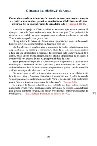 O sustento das missões, 24 de Agosto

Que pratiquem o bem, sejam ricos de boas obras, generosos em dar e prontos
a repartir; que acumulem para si mesmos tesouros, sólido fundamento para
  o futuro, a ﬁm de se apoderarem da verdadeira vida. 1 Timóteo 6:18, 19.

    A missão da igreja de Cristo é salvar os pecadores que estão a perecer. É
divulgar o amor de Deus aos homens, conquistando-os para Cristo pela eﬁcácia
desse amor. A verdade para este tempo deve ser levada aos tenebrosos recantos da
Terra, e esta obra pode começar em casa.
    Os seguidores de Cristo não devem viver egoistamente; antes, imbuídos do
Espírito de Cristo, devem trabalhar em harmonia com Ele.
    Ele deu a Seu povo um plano para levantamento de fundos suﬁcientes para esse
empreendimento se manter por si mesmo. O plano de Deus no sistema do dízimo
é belo em sua simplicidade e eqüidade. Todos podem dele lançar mão com fé e
ânimo, pois é divino em sua origem. Nele se aliam a simplicidade e a utilidade, e
compreendê-lo e executá-lo não exigem profundidade de saber.
    Todos podem sentir que lhes é possível ter parte em promover a preciosa obra
de salvação. Todo homem, mulher e jovem se pode tornar tesoureiro para Deus; e
assim não haveria falta de recursos com que promover a grande obra de transmitir
a última mensagem de advertência ao [mundo].
    O tesouro estará provido se todos adotarem esse sistema, e os contribuintes não
ﬁcarão mais pobres. A cada depósito feito, tornar-se-ão mais ligados à causa da
verdade presente. Eles estarão entesourando “para si mesmos um bom fundamento
para o futuro, a ﬁm de se apoderarem da vida eterna”. 1 Timóteo 6:19.
    Se o plano da doação sistemática fosse adotado por todo indivíduo, sendo
plenamente levado avante, haveria constante suprimento no tesouro. A renda ﬂuiria
para ele qual constante corrente, sem cessar, provida pelas fontes transbordantes da
beneﬁcência. — East Michigan Banner, 18 de Janeiro de 1905.                            [246]




                                        249
 