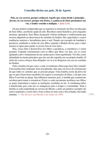 Conselho divino aos pais, 26 de Agosto

 Pais, eu vos escrevi, porque conheceis Aquele que existe desde o princípio.
Jovens, eu vos escrevi, porque sois fortes, e a palavra de Deus permanece em
                 vós, e tendes vencido o maligno. 1 João 2:14.

    Os pais podem compreender que ao seguirem as instruções de Deus na educação
de Seus ﬁlhos, receberão ajuda do alto. Recebem muito benefício, pois enquanto
ensinam, aprendem. Seus ﬁlhos alcançarão vitórias mediante o conhecimento que
tiverem adquirido na observância do caminho do Senhor. São capacitados a vencer
tendências naturais e hereditárias para o mal. Dando um exemplo de bondade e
paciência, moldando o caráter de seus ﬁlhos segundo o Modelo divino, pais e mães
tornam-se aptos para ajudar os jovens fora de seus lares.
    Pais, vossa obra é desenvolver nos ﬁlhos a paciência, a constância e o amor
genuíno. Lidando corretamente com os ﬁlhos que Deus vos deu, vós os estais
ajudando a pôr o fundamento de um caráter puro e bem-equilibrado. Vós lhes estais
infundindo na mente princípios que eles um dia seguirão em sua própria família. O
efeito de vossos esforços bem-dirigidos ver-se-á ao dirigirem sua casa no caminho
do Senhor.
    Feliz a família em que o pai e a mãe se renderam a Deus para fazer Sua vontade!
Uma família bem ordenada, bem disciplinada, fala mais em favor do cristianismo
do que todos os sermões que se possam pregar. Uma família assim dá prova de
que os pais foram bem-sucedidos em seguir as instruções de Deus, e de que seus
ﬁlhos O servirão na igreja. Sua inﬂuência aumenta; pois, à medida que comunicam,
recebem para tornar a comunicar. O pai e a mãe encontram auxiliares nos ﬁlhos,
os quais transmitem a outros as instruções recebidas no lar. A vizinhança deles
é beneﬁciada, pois com isto se enriqueceu para o tempo e a eternidade. Toda a
família se acha empenhada no serviço do Mestre; e pelo seu piedoso exemplo são
outros inspirados a serem ﬁéis e leais a Deus no trato com o Seu rebanho, Seu lindo
rebanho. — The Review and Herald, 6 de Junho de 1899.                                 [248]




                                       251
 
