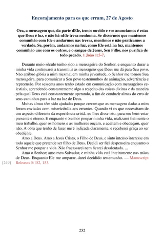 Encorajamento para os que erram, 27 de Agosto

        Ora, a mensagem que, da parte dEle, temos ouvido e vos anunciamos é esta:
         que Deus é luz, e não há nEle treva nenhuma. Se dissermos que mantemos
          comunhão com Ele e andarmos nas trevas, mentimos e não praticamos a
           verdade. Se, porém, andarmos na luz, como Ele está na luz, mantemos
        comunhão uns com os outros, e o sangue de Jesus, Seu Filho, nos puriﬁca de
                                 todo pecado. 1 João 1:5-7.

            Durante meio século tenho sido a mensageira do Senhor, e enquanto durar a
        minha vida continuarei a transmitir as mensagens que Deus me dá para Seu povo.
        Não atribuo glória a mim mesma; em minha juventude, o Senhor me tornou Sua
        mensageira, para comunicar a Seu povo testemunhos de animação, advertência e
        repreensão. Por sessenta anos tenho estado em comunicação com mensageiros ce-
        lestiais, aprendendo constantemente algo a respeito das coisas divinas e da maneira
        pela qual Deus está constantemente operando, a ﬁm de conduzir almas do erro de
        seus caminhos para a luz na luz de Deus.
            Muitas almas têm sido ajudadas porque creram que as mensagens dadas a mim
        foram enviadas com misericórdia aos errantes. Quando vi os que necessitam de
        um aspecto diferente da experiência cristã, eu lhes disse isto, para seu bem-estar
        presente e eterno. E enquanto o Senhor poupar minha vida, realizarei ﬁelmente o
        meu trabalho, quer os homens e as mulheres ouçam, e aceitem e obedeçam, quer
        não. A obra que tenho de fazer me é indicada claramente, e receberei graça ao ser
        obediente.
            Amo a Deus. Amo a Jesus Cristo, o Filho de Deus, e sinto intenso interesse em
        todo aquele que pretende ser ﬁlho de Deus. Decidi ser ﬁel despenseira enquanto o
        Senhor me poupar a vida. Não fracassarei nem ﬁcarei desalentada. ...
            Amo o Senhor; amo meu Salvador, e minha vida está inteiramente nas mãos
        de Deus. Enquanto Ele me amparar, darei decidido testemunho. — Manuscript
[249]   Releases 5:152, 153.




                                               252
 