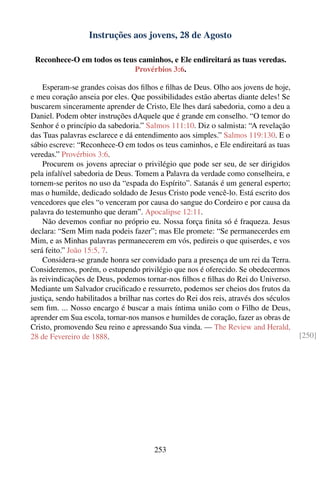 Instruções aos jovens, 28 de Agosto

 Reconhece-O em todos os teus caminhos, e Ele endireitará as tuas veredas.
                            Provérbios 3:6.

    Esperam-se grandes coisas dos ﬁlhos e ﬁlhas de Deus. Olho aos jovens de hoje,
e meu coração anseia por eles. Que possibilidades estão abertas diante deles! Se
buscarem sinceramente aprender de Cristo, Ele lhes dará sabedoria, como a deu a
Daniel. Podem obter instruções dAquele que é grande em conselho. “O temor do
Senhor é o princípio da sabedoria.” Salmos 111:10. Diz o salmista: “A revelação
das Tuas palavras esclarece e dá entendimento aos simples.” Salmos 119:130. E o
sábio escreve: “Reconhece-O em todos os teus caminhos, e Ele endireitará as tuas
veredas.” Provérbios 3:6.
    Procurem os jovens apreciar o privilégio que pode ser seu, de ser dirigidos
pela infalível sabedoria de Deus. Tomem a Palavra da verdade como conselheira, e
tornem-se peritos no uso da “espada do Espírito”. Satanás é um general esperto;
mas o humilde, dedicado soldado de Jesus Cristo pode vencê-lo. Está escrito dos
vencedores que eles “o venceram por causa do sangue do Cordeiro e por causa da
palavra do testemunho que deram”. Apocalipse 12:11.
    Não devemos conﬁar no próprio eu. Nossa força ﬁnita só é fraqueza. Jesus
declara: “Sem Mim nada podeis fazer”; mas Ele promete: “Se permanecerdes em
Mim, e as Minhas palavras permanecerem em vós, pedireis o que quiserdes, e vos
será feito.” João 15:5, 7.
    Considera-se grande honra ser convidado para a presença de um rei da Terra.
Consideremos, porém, o estupendo privilégio que nos é oferecido. Se obedecermos
às reivindicações de Deus, podemos tornar-nos ﬁlhos e ﬁlhas do Rei do Universo.
Mediante um Salvador cruciﬁcado e ressurreto, podemos ser cheios dos frutos da
justiça, sendo habilitados a brilhar nas cortes do Rei dos reis, através dos séculos
sem ﬁm. ... Nosso encargo é buscar a mais íntima união com o Filho de Deus,
aprender em Sua escola, tornar-nos mansos e humildes de coração, fazer as obras de
Cristo, promovendo Seu reino e apressando Sua vinda. — The Review and Herald,
28 de Fevereiro de 1888.                                                               [250]




                                       253
 