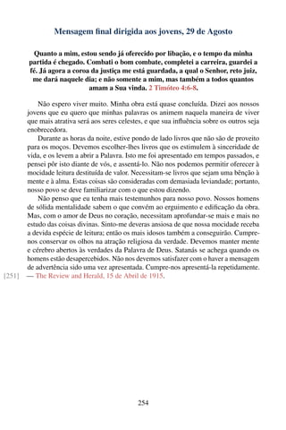 Mensagem ﬁnal dirigida aos jovens, 29 de Agosto

         Quanto a mim, estou sendo já oferecido por libação, e o tempo da minha
        partida é chegado. Combati o bom combate, completei a carreira, guardei a
        fé. Já agora a coroa da justiça me está guardada, a qual o Senhor, reto juiz,
         me dará naquele dia; e não somente a mim, mas também a todos quantos
                            amam a Sua vinda. 2 Timóteo 4:6-8.

            Não espero viver muito. Minha obra está quase concluída. Dizei aos nossos
        jovens que eu quero que minhas palavras os animem naquela maneira de viver
        que mais atrativa será aos seres celestes, e que sua inﬂuência sobre os outros seja
        enobrecedora.
            Durante as horas da noite, estive pondo de lado livros que não são de proveito
        para os moços. Devemos escolher-lhes livros que os estimulem à sinceridade de
        vida, e os levem a abrir a Palavra. Isto me foi apresentado em tempos passados, e
        pensei pôr isto diante de vós, e assentá-lo. Não nos podemos permitir oferecer à
        mocidade leitura destituída de valor. Necessitam-se livros que sejam uma bênção à
        mente e à alma. Estas coisas são consideradas com demasiada leviandade; portanto,
        nosso povo se deve familiarizar com o que estou dizendo.
            Não penso que eu tenha mais testemunhos para nosso povo. Nossos homens
        de sólida mentalidade sabem o que convém ao erguimento e ediﬁcação da obra.
        Mas, com o amor de Deus no coração, necessitam aprofundar-se mais e mais no
        estudo das coisas divinas. Sinto-me deveras ansiosa de que nossa mocidade receba
        a devida espécie de leitura; então os mais idosos também a conseguirão. Cumpre-
        nos conservar os olhos na atração religiosa da verdade. Devemos manter mente
        e cérebro abertos às verdades da Palavra de Deus. Satanás se achega quando os
        homens estão desapercebidos. Não nos devemos satisfazer com o haver a mensagem
        de advertência sido uma vez apresentada. Cumpre-nos apresentá-la repetidamente.
[251]   — The Review and Herald, 15 de Abril de 1915.




                                               254
 