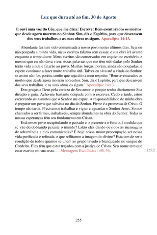 Luz que dura até ao ﬁm, 30 de Agosto

E ouvi uma voz do Céu, que me dizia: Escreve: Bem-aventurados os mortos
que desde agora morrem no Senhor. Sim, diz o Espírito, para que descansem
       dos seus trabalhos, e as suas obras os sigam. Apocalipse 14:13.

    Abundante luz tem sido comunicada a nosso povo nestes últimos dias. Seja ou
não poupada a minha vida, meus escritos falarão sem cessar, e sua obra irá avante
enquanto o tempo durar. Meus escritos são conservados em arquivo no escritório, e
mesmo que eu não deva viver, essas palavras que me têm sido dadas pelo Senhor
terão vida ainda e falarão ao povo. Minhas forças, porém, ainda são poupadas, e
espero continuar a fazer muito trabalho útil. Talvez eu viva até a vinda do Senhor;
se assim não for, porém, conﬁo que seja dito a meu respeito: “Bem-aventurados os
mortos que desde agora morrem no Senhor. Sim, diz o Espírito, para que descansem
dos seus trabalhos, e as suas obras os sigam.” Apocalipse 14:13. ...
    Dou graças a Deus pela certeza de Seu amor, e porque tenho diariamente Sua
direção e guia. Acho-me bastante ocupada com o escrever. Cedo e tarde, estou
escrevendo os assuntos que o Senhor me expõe. A responsabilidade de minha obra
é preparar um povo que subsista no dia do Senhor. Firme é a promessa de Cristo. O
tempo não tarda. Precisamos trabalhar e vigiar e aguardar o Senhor Jesus. Somos
chamados a ser ﬁrmes, inabaláveis, sempre abundantes na obra do Senhor. Todas as
nossas esperanças têm seu fundamento em Cristo.
    Está nosso povo recapitulando o passado e o presente e o futuro, à medida que
se vão desdobrando perante o mundo? Estão eles dando ouvidos às mensagens
de advertência a eles comunicadas? É hoje nossa maior preocupação ser nossa
vida puriﬁcada e reﬁnada, e que reﬂitamos a imagem do divino? Esta tem de ser a
condição de todos quantos se unem ao grupo lavado e branqueado no sangue do
Cordeiro. Eles têm que estar trajados com a justiça de Cristo. Seu nome tem que
estar escrito em sua testa. — Mensagens Escolhidas 1:55, 56.                          [252]




                                       255
 