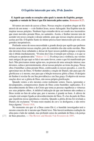 O Espírito intercede por nós, 19 de Janeiro

          E Aquele que sonda os corações sabe qual é a mente do Espírito, porque
        segundo a vontade de Deus é que Ele intercede pelos santos. Romanos 8:27.

           Só temos um meio de acesso a Deus. Nossas orações só podem chegar até Ele
       através de um nome — o do Senhor Jesus, nosso Advogado. Seu Espírito tem de
       inspirar nossas petições. Nenhum fogo estranho devia ser usado nos incensários
       que eram movidos perante Deus, no santuário. Assim, o Senhor mesmo tem de
       acender em nosso coração o desejo ardente, para que nossas orações possam ser
       aceitas por Ele. O Espírito Santo no íntimo precisa fazer intercessões por nós, com
       gemidos inexprimíveis.
           Profundo senso de nossa necessidade e grande desejo por aquilo que pedimos
       devem caracterizar nossas orações, pois do contrário elas não serão ouvidas. Mas
       não devemos ﬁcar enfadados e deixar de fazer nossos pedidos porque a resposta
       não é obtida imediatamente. “O reino dos Céus é tomado por esforço, e os que se
       esforçam se apoderam dele.” Mateus 11:12. O esforço [ou a violência, nas versões
       mais antigas] de que aqui se fala é um santo fervor, como o que foi manifestado por
       Jacó. Não precisamos tentar agitar-nos, na procura de uma sensação intensa; mas
       devemos, calma e persistentemente, elevar nossas petições ao trono da graça. Nossa
       obra é humilhar a alma perante Deus, confessando os nossos pecados, e, com fé,
       aproximar-nos de Deus. O Senhor atendeu a oração de Daniel, não para que ele
       gloriﬁcasse a si mesmo, mas para que a bênção trouxesse glória a Deus. O desígnio
       do Senhor é revelar-Se em Sua providência e em Sua graça. O objetivo de nossas
       orações deve ser a glória de Deus, não nossa própria gloriﬁcação.
           Quando vemos a nós mesmos como realmente somos: fracos, ignorantes e
       desamparados, comparecemos diante de Deus como humildes suplicantes. É o
       desconhecimento de Deus e de Cristo que torna as pessoas orgulhosas e virtuosas
       aos seus próprios olhos. A infalível indicação de que um homem não conhece a
       Deus reside no fato de achar que, por si mesmo, é grande ou bom. A altivez de
       coração está sempre ligada ao desconhecimento de Deus. É a luz da parte de Deus
       que manifesta nossa ignorância e miséria. Quando a glória divina foi revelada a
       Daniel, ele exclamou: “O meu rosto mudou de cor e se desﬁgurou, e não retive
       força alguma.” Daniel 10:8.
           No momento em que vê a Deus como Ele é, o humilde investigador terá o
       mesmo conceito de si mesmo que Daniel teve. Não haverá nenhuma exaltação da
       alma para o lado da vaidade, mas profundo senso da santidade de Deus e da justiça
[27]   de Seus preceitos. — The Review and Herald, 9 de Fevereiro de 1897.




                                               22
 