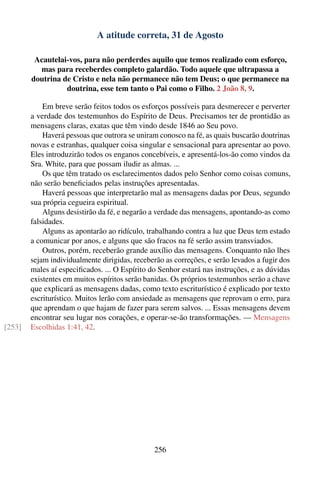 A atitude correta, 31 de Agosto

         Acautelai-vos, para não perderdes aquilo que temos realizado com esforço,
          mas para receberdes completo galardão. Todo aquele que ultrapassa a
        doutrina de Cristo e nela não permanece não tem Deus; o que permanece na
                  doutrina, esse tem tanto o Pai como o Filho. 2 João 8, 9.

            Em breve serão feitos todos os esforços possíveis para desmerecer e perverter
        a verdade dos testemunhos do Espírito de Deus. Precisamos ter de prontidão as
        mensagens claras, exatas que têm vindo desde 1846 ao Seu povo.
            Haverá pessoas que outrora se uniram conosco na fé, as quais buscarão doutrinas
        novas e estranhas, qualquer coisa singular e sensacional para apresentar ao povo.
        Eles introduzirão todos os enganos concebíveis, e apresentá-los-ão como vindos da
        Sra. White, para que possam iludir as almas. ...
            Os que têm tratado os esclarecimentos dados pelo Senhor como coisas comuns,
        não serão beneﬁciados pelas instruções apresentadas.
            Haverá pessoas que interpretarão mal as mensagens dadas por Deus, segundo
        sua própria cegueira espiritual.
            Alguns desistirão da fé, e negarão a verdade das mensagens, apontando-as como
        falsidades.
            Alguns as apontarão ao ridículo, trabalhando contra a luz que Deus tem estado
        a comunicar por anos, e alguns que são fracos na fé serão assim transviados.
            Outros, porém, receberão grande auxílio das mensagens. Conquanto não lhes
        sejam individualmente dirigidas, receberão as correções, e serão levados a fugir dos
        males aí especiﬁcados. ... O Espírito do Senhor estará nas instruções, e as dúvidas
        existentes em muitos espíritos serão banidas. Os próprios testemunhos serão a chave
        que explicará as mensagens dadas, como texto escriturístico é explicado por texto
        escriturístico. Muitos lerão com ansiedade as mensagens que reprovam o erro, para
        que aprendam o que hajam de fazer para serem salvos. ... Essas mensagens devem
        encontrar seu lugar nos corações, e operar-se-ão transformações. — Mensagens
[253]   Escolhidas 1:41, 42.




                                               256
 