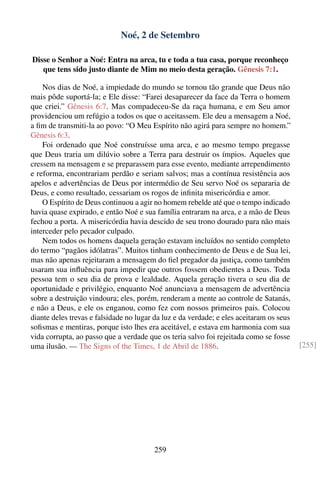 Noé, 2 de Setembro

Disse o Senhor a Noé: Entra na arca, tu e toda a tua casa, porque reconheço
   que tens sido justo diante de Mim no meio desta geração. Gênesis 7:1.

    Nos dias de Noé, a impiedade do mundo se tornou tão grande que Deus não
mais pôde suportá-la; e Ele disse: “Farei desaparecer da face da Terra o homem
que criei.” Gênesis 6:7. Mas compadeceu-Se da raça humana, e em Seu amor
providenciou um refúgio a todos os que o aceitassem. Ele deu a mensagem a Noé,
a ﬁm de transmiti-la ao povo: “O Meu Espírito não agirá para sempre no homem.”
Gênesis 6:3.
    Foi ordenado que Noé construísse uma arca, e ao mesmo tempo pregasse
que Deus traria um dilúvio sobre a Terra para destruir os ímpios. Aqueles que
cressem na mensagem e se preparassem para esse evento, mediante arrependimento
e reforma, encontrariam perdão e seriam salvos; mas a contínua resistência aos
apelos e advertências de Deus por intermédio de Seu servo Noé os separaria de
Deus, e como resultado, cessariam os rogos de inﬁnita misericórdia e amor.
    O Espírito de Deus continuou a agir no homem rebelde até que o tempo indicado
havia quase expirado, e então Noé e sua família entraram na arca, e a mão de Deus
fechou a porta. A misericórdia havia descido de seu trono dourado para não mais
interceder pelo pecador culpado.
    Nem todos os homens daquela geração estavam incluídos no sentido completo
do termo “pagãos idólatras”. Muitos tinham conhecimento de Deus e de Sua lei,
mas não apenas rejeitaram a mensagem do ﬁel pregador da justiça, como também
usaram sua inﬂuência para impedir que outros fossem obedientes a Deus. Toda
pessoa tem o seu dia de prova e lealdade. Aquela geração tivera o seu dia de
oportunidade e privilégio, enquanto Noé anunciava a mensagem de advertência
sobre a destruição vindoura; eles, porém, renderam a mente ao controle de Satanás,
e não a Deus, e ele os enganou, como fez com nossos primeiros pais. Colocou
diante deles trevas e falsidade no lugar da luz e da verdade; e eles aceitaram os seus
soﬁsmas e mentiras, porque isto lhes era aceitável, e estava em harmonia com sua
vida corrupta, ao passo que a verdade que os teria salvo foi rejeitada como se fosse
uma ilusão. — The Signs of the Times, 1 de Abril de 1886.                                [255]




                                        259
 