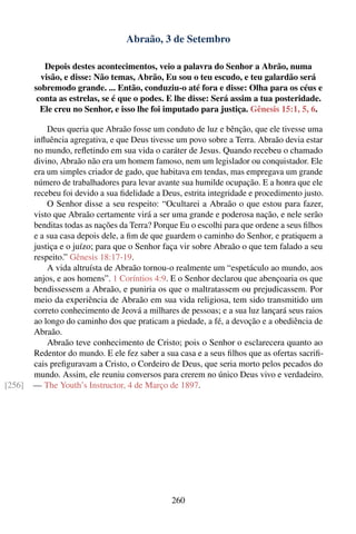 Abraão, 3 de Setembro

           Depois destes acontecimentos, veio a palavra do Senhor a Abrão, numa
          visão, e disse: Não temas, Abrão, Eu sou o teu escudo, e teu galardão será
        sobremodo grande. ... Então, conduziu-o até fora e disse: Olha para os céus e
         conta as estrelas, se é que o podes. E lhe disse: Será assim a tua posteridade.
          Ele creu no Senhor, e isso lhe foi imputado para justiça. Gênesis 15:1, 5, 6.

            Deus queria que Abraão fosse um conduto de luz e bênção, que ele tivesse uma
        inﬂuência agregativa, e que Deus tivesse um povo sobre a Terra. Abraão devia estar
        no mundo, reﬂetindo em sua vida o caráter de Jesus. Quando recebeu o chamado
        divino, Abraão não era um homem famoso, nem um legislador ou conquistador. Ele
        era um simples criador de gado, que habitava em tendas, mas empregava um grande
        número de trabalhadores para levar avante sua humilde ocupação. E a honra que ele
        recebeu foi devido a sua ﬁdelidade a Deus, estrita integridade e procedimento justo.
            O Senhor disse a seu respeito: “Ocultarei a Abraão o que estou para fazer,
        visto que Abraão certamente virá a ser uma grande e poderosa nação, e nele serão
        benditas todas as nações da Terra? Porque Eu o escolhi para que ordene a seus ﬁlhos
        e a sua casa depois dele, a ﬁm de que guardem o caminho do Senhor, e pratiquem a
        justiça e o juízo; para que o Senhor faça vir sobre Abraão o que tem falado a seu
        respeito.” Gênesis 18:17-19.
            A vida altruísta de Abraão tornou-o realmente um “espetáculo ao mundo, aos
        anjos, e aos homens”. 1 Coríntios 4:9. E o Senhor declarou que abençoaria os que
        bendissessem a Abraão, e puniria os que o maltratassem ou prejudicassem. Por
        meio da experiência de Abraão em sua vida religiosa, tem sido transmitido um
        correto conhecimento de Jeová a milhares de pessoas; e a sua luz lançará seus raios
        ao longo do caminho dos que praticam a piedade, a fé, a devoção e a obediência de
        Abraão.
            Abraão teve conhecimento de Cristo; pois o Senhor o esclarecera quanto ao
        Redentor do mundo. E ele fez saber a sua casa e a seus ﬁlhos que as ofertas sacriﬁ-
        cais preﬁguravam a Cristo, o Cordeiro de Deus, que seria morto pelos pecados do
        mundo. Assim, ele reuniu conversos para crerem no único Deus vivo e verdadeiro.
[256]   — The Youth’s Instructor, 4 de Março de 1897.




                                                260
 