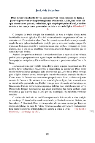 José, 4 de Setembro

  Deus me enviou adiante de vós, para conservar vossa sucessão na Terra e
 para vos preservar a vida por um grande livramento. Assim, não fostes vós
que me enviastes para cá, e sim Deus, que me pôs por pai de Faraó, e senhor
de toda a sua casa, e como governador de toda a terra do Egito. Gênesis 45:7,
                                     8.

    O desígnio de Deus era que por intermédio de José a religião bíblica fosse
introduzida entre os egípcios. Esta ﬁel testemunha devia representar a Cristo na
corte dos reis. Por meio de sonhos, Deus Se comunicou com José em sua juventude,
dando-lhe uma indicação da elevada posição que ele seria convidado a ocupar. Os
irmãos de José, para impedir o cumprimento de seus sonhos, venderam-no como
escravo, mas o seu ato de crueldade resultou na execução daquilo mesmo que os
sonhos haviam predito.
    Aqueles que procuram frustrar o propósito de Deus e opor-se a Sua vontade
podem parecer prosperar durante algum tempo; mas Deus está a postos para cumprir
Seus próprios desígnios, e Ele manifestará quem é o governante dos Céus e da
Terra.
    José considerou o ser vendido para o Egito como a maior calamidade que lhe
poderia haver sobrevindo; viu, porém, a necessidade de conﬁar em Deus como
nunca o ﬁzera quando protegido pelo amor de seu pai. José levou Deus consigo
para o Egito, e isto se tornou patente pela sua atitude animosa em meio da aﬂição.
Como a arca de Deus trouxe descanso e prosperidade a Israel, assim esse jovem
amante de Deus e a Ele temente levou uma bênção ao Egito. Isto se manifestou
de maneira tão assinalada, que Potifar, em cuja casa ele servia, atribuiu todas as
bênçãos que fruía ao escravo que comprara, e dele fez mais um ﬁlho que um servo.
O propósito de Deus é que aqueles que amam e honram o Seu nome também sejam
honrados, e que a glória dada a Deus por seu intermédio seja reﬂetida sobre eles
mesmos.
    O caráter de José não se modiﬁcou quando ele foi elevado a uma posição
de conﬁança. Foi conduzido aonde sua virtude brilharia de maneira distinta, em
boas obras. A bênção de Deus repousou sobre ele na casa e no campo. Todas as
responsabilidades da casa de Potifar foram colocadas sobre ele. E em tudo isso
José manifestou ﬁrme integridade; pois amava e temia a Deus. — The Youth’s
Instructor, 11 de Março de 1897.                                                     [257]




                                       261
 