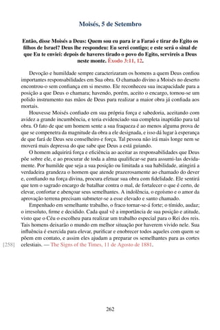 Moisés, 5 de Setembro

        Então, disse Moisés a Deus: Quem sou eu para ir a Faraó e tirar do Egito os
        ﬁlhos de Israel? Deus lhe respondeu: Eu serei contigo; e este será o sinal de
        que Eu te enviei: depois de haveres tirado o povo do Egito, servireis a Deus
                                neste monte. Êxodo 3:11, 12.

            Devoção e humildade sempre caracterizaram os homens a quem Deus conﬁou
        importantes responsabilidades em Sua obra. O chamado divino a Moisés no deserto
        encontrou-o sem conﬁança em si mesmo. Ele reconheceu sua incapacidade para a
        posição a que Deus o chamara; havendo, porém, aceito o encargo, tornou-se um
        polido instrumento nas mãos de Deus para realizar a maior obra já conﬁada aos
        mortais.
            Houvesse Moisés conﬁado em sua própria força e sabedoria, aceitando com
        avidez a grande incumbência, e teria evidenciado sua completa inaptidão para tal
        obra. O fato de que um homem sente a sua fraqueza é ao menos alguma prova de
        que se compenetra da magnitude da obra a ele designada, e isso dá lugar à esperança
        de que fará de Deus seu conselheiro e força. Tal pessoa não irá mais longe nem se
        moverá mais depressa do que sabe que Deus a está guiando.
            O homem adquirirá força e eﬁciência ao aceitar as responsabilidades que Deus
        põe sobre ele, e ao procurar de toda a alma qualiﬁcar-se para assumi-las devida-
        mente. Por humilde que seja a sua posição ou limitada a sua habilidade, atingirá a
        verdadeira grandeza o homem que atende prazerosamente ao chamado do dever
        e, conﬁando na força divina, procura efetuar sua obra com ﬁdelidade. Ele sentirá
        que tem o sagrado encargo de batalhar contra o mal, de fortalecer o que é certo, de
        elevar, confortar e abençoar seus semelhantes. A indolência, o egoísmo e o amor da
        aprovação terrena precisam submeter-se a esse elevado e santo chamado.
            Empenhado em semelhante trabalho, o fraco tornar-se-á forte; o tímido, audaz;
        o irresoluto, ﬁrme e decidido. Cada qual vê a importância de sua posição e atitude,
        visto que o Céu o escolheu para realizar um trabalho especial para o Rei dos reis.
        Tais homens deixarão o mundo em melhor situação por haverem vivido nele. Sua
        inﬂuência é exercida para elevar, puriﬁcar e enobrecer todos aqueles com quem se
        põem em contato, e assim eles ajudam a preparar os semelhantes para as cortes
[258]   celestiais. — The Signs of the Times, 11 de Agosto de 1881.




                                               262
 